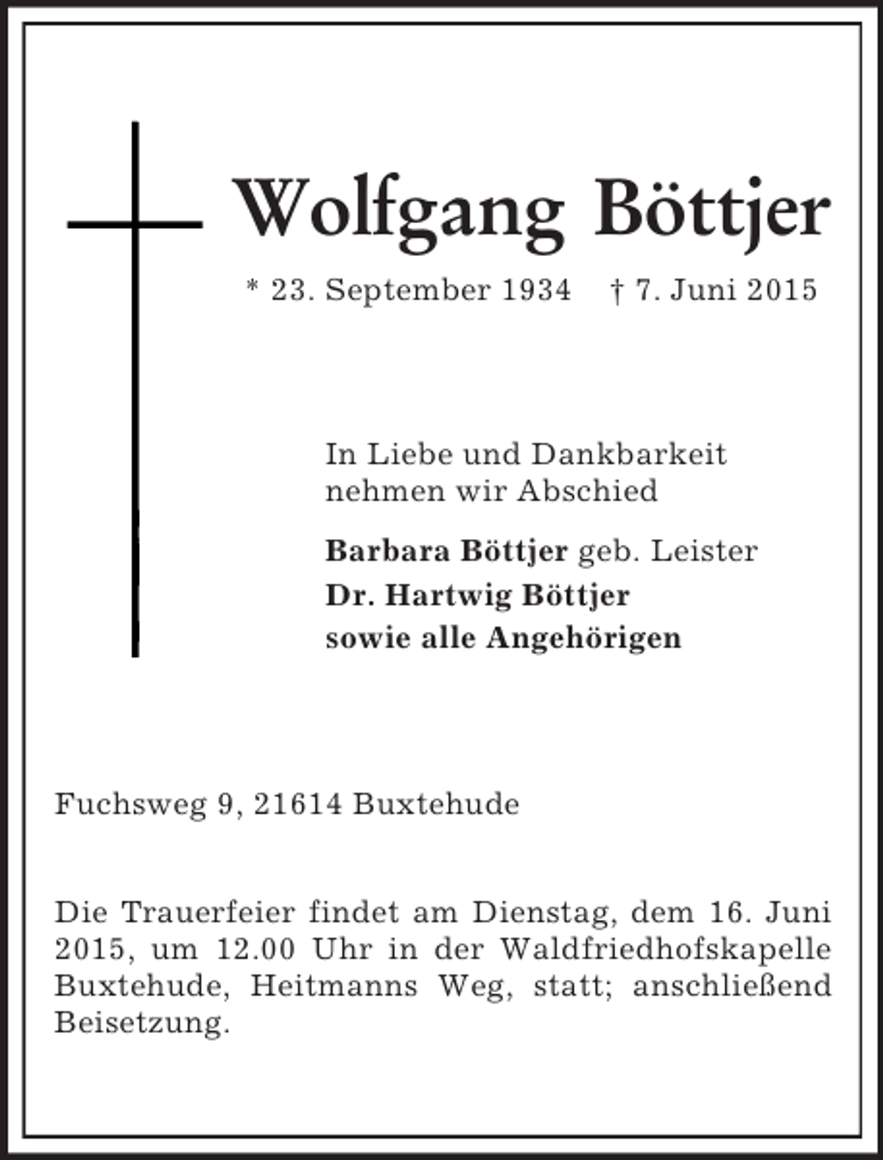 <p>Wolfgang Böttjer<br />* 23. September 1934 † 7. Juni 2015<br />In Liebe und Dankbarkeit<br />nehmen wir Abschied<br />Barbara Böttjer geb. Leister<br />Dr. Hartwig Böttjer<br />sowie alle Angehörigen<br />Fuchsweg 9, 21614 Buxtehude</p><p>Die Trauerfeier findet am Dienstag, dem 16. Juni 2015, um 12.00 Uhr in der Waldfriedhofskapelle Buxtehude, Heitmanns Weg, statt; anschließend Beisetzung.</p>