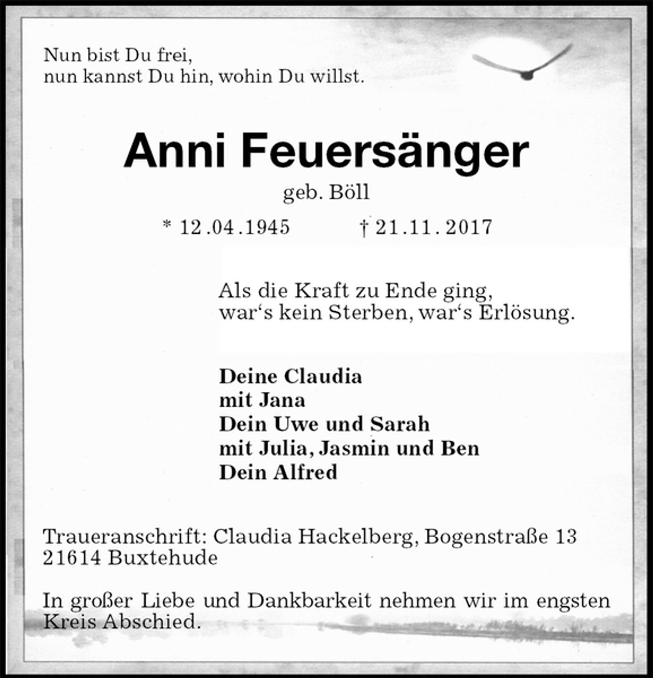 <p>Nun bist Du frei,<br />nun kannst Du hin, wohin Du willst.<br />Anni Feuersänger<br />geb. Böll<br />* 12 .04 .1945 † 21 .11 . 2017<br />Als die Kraft zu Ende ging,<br />war‘s kein Sterben, war‘s Erlösung.<br />Deine Claudia<br />mit Jana<br />Dein Uwe und Sarah<br />mit Julia, Jasmin und Ben<br />Dein Alfred<br />Traueranschrift: Claudia Hackelberg, Bogenstraße 13<br />21614 Buxtehude</p><p>In großer Liebe und Dankbarkeit nehmen wir im engsten Kreis Abschied.</p>