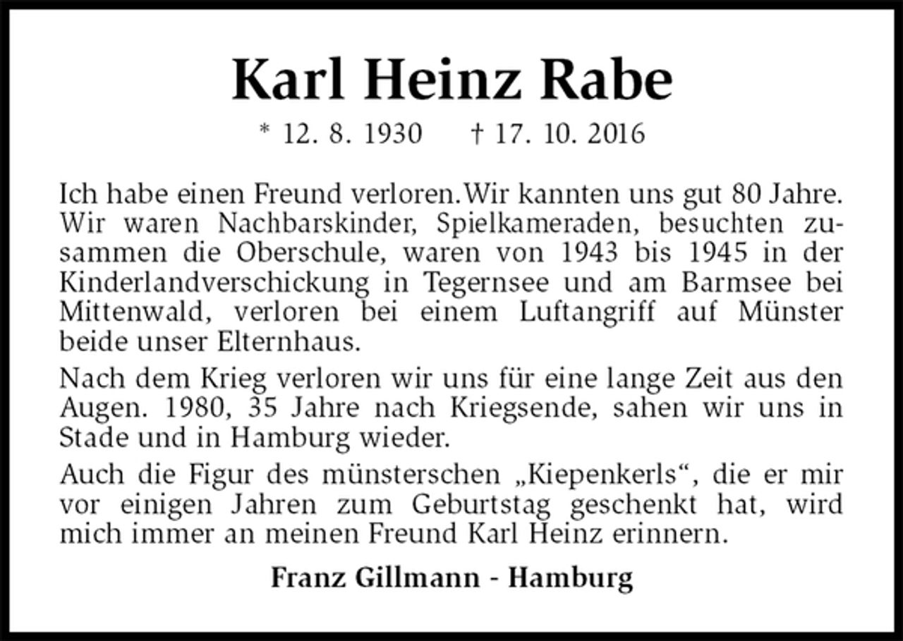 <p>Karl Heinz Rabe<br />* 12. 8. 1930 † 17. 10. 2016<br />Ich habe einen Freund verloren.Wir kannten uns gut 80 Jahre. Wir waren Nachbarskinder, Spielkameraden, besuchten zusammen die Oberschule, waren von 1943 bis 1945 in der Kinderlandverschickung in Tegernsee und am Barmsee bei Mittenwald, verloren bei einem Luftangriff auf Münster<br />beide unser Elternhaus.<br />Nach dem Krieg verloren wir uns für eine lange Zeit aus den Augen. 1980, 35 Jahre nach Kriegsende, sahen wir uns in Stade und in Hamburg wieder.<br />Auch die Figur des münsterschen „Kiepenkerls“, die er mir vor einigen Jahren zum Geburtstag geschenkt hat, wird mich immer an meinen Freund Karl Heinz erinnern.<br />Franz Gillmann - Hamburg</p>