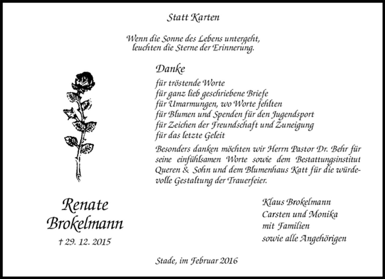 <p>Statt Karten<br />Wenn die Sonne des Lebens untergeht,<br />leuchten die Sterne der Erinnerung.<br />Danke<br />für tröstende Worte<br />für ganz lieb geschriebene Briefe<br />für Umarmungen, wo Worte fehlten<br />für Blumen und Spenden für den Jugendsport<br />für Zeichen der Freundschaft und Zuneigung<br />für das letzte Geleit<br />Besonders danken möchten wir Herrn Pastor Dr. Behr für seine einfühlsamen Worte sowie dem Bestattungsinstitut Queren &amp; Sohn und dem Blumenhaus Katt für die würdevolle Gestaltung der Trauerfeier.<br />Klaus Brokelmann<br />Carsten und Monika<br />mit Familien<br />sowie alle Angehörigen<br />Stade, im Februar 2016<br />Renate<br />Brokelmann<br />† 29. 12. 2015</p>