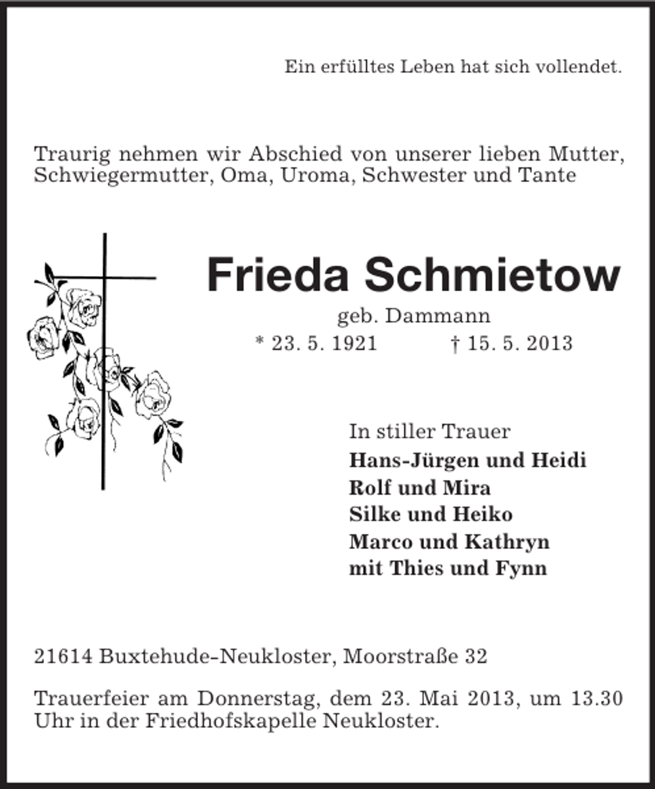 <p>Ein erfülltes Leben hat sich vollendet.</p><p>Traurig nehmen wir Abschied von unserer lieben Mutter,<br />Schwiegermutter, Oma, Uroma, Schwester und Tante</p><p>Frieda Schmietow<br />geb. Dammann<br />* 23. 5. 1921<br />† 15. 5. 2013</p><p>In stiller Trauer<br />Hans-Jürgen und Heidi<br />Rolf und Mira<br />Silke und Heiko<br />Marco und Kathryn<br />mit Thies und Fynn</p><p>21614 Buxtehude-Neukloster, Moorstraße 32<br />Trauerfeier am Donnerstag, dem 23. Mai 2013, um 13.30<br />Uhr in der Friedhofskapelle Neukloster.</p>