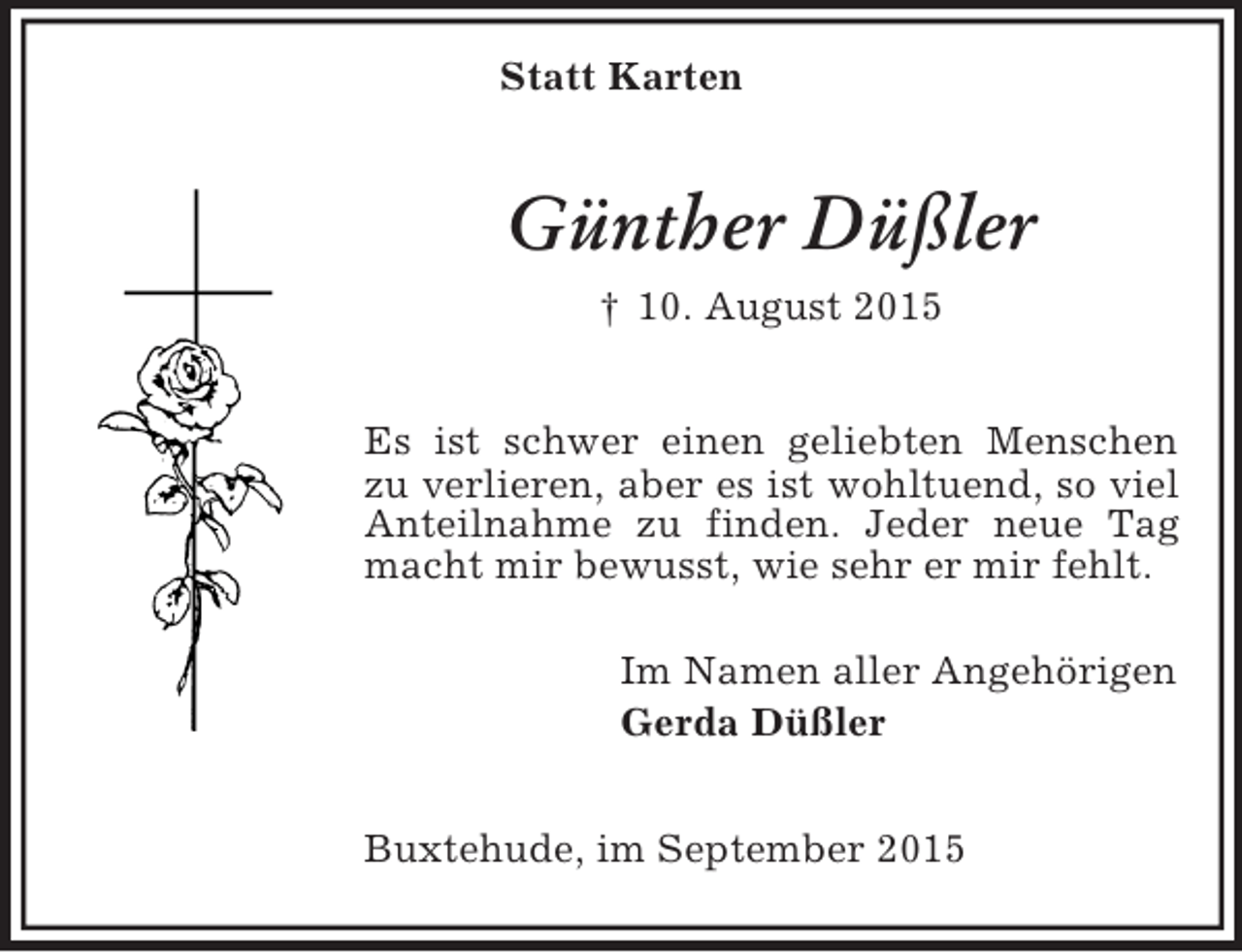 <p>Statt Karten<br />Günther Düßler<br />† 10. August 2015</p><p>Es ist schwer einen geliebten Menschen zu verlieren, aber es ist wohltuend, so viel Anteilnahme zu finden. Jeder neue Tag macht mir bewusst, wie sehr er mir fehlt.<br />Im Namen aller Angehörigen<br />Gerda Düßler</p><p>Buxtehude, im September 2015</p>