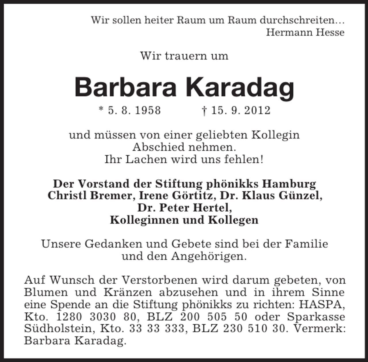 <p>Wir sollen heiter Raum um Raum durchschreiten…<br />Hermann Hesse<br />Wir trauern um<br />Barbara Karadag<br />* 5. 8. 1958 † 15. 9. 2012<br />und müssen von einer geliebten Kollegin<br />Abschied nehmen.<br />Ihr Lachen wird uns fehlen!<br />Der Vorstand der Stiftung phönikks Hamburg<br />Christl Bremer, Irene Görtitz, Dr. Klaus Günzel,<br />Dr. Peter Hertel,<br />Kolleginnen und Kollegen<br />Unsere Gedanken und Gebete sind bei der Familie<br />und den Angehörigen.</p><p>Auf Wunsch der Verstorbenen wird darum gebeten, von Blumen und Kränzen abzusehen und in ihrem Sinne<br />eine Spende an die Stiftung phönikks zu richten: HASPA,<br />Kto. 1280 3030 80, BLZ 200 505 50 oder Sparkasse<br />Südholstein, Kto. 33 33 333, BLZ 230 510 30. Vermerk: Barbara Karadag.</p>