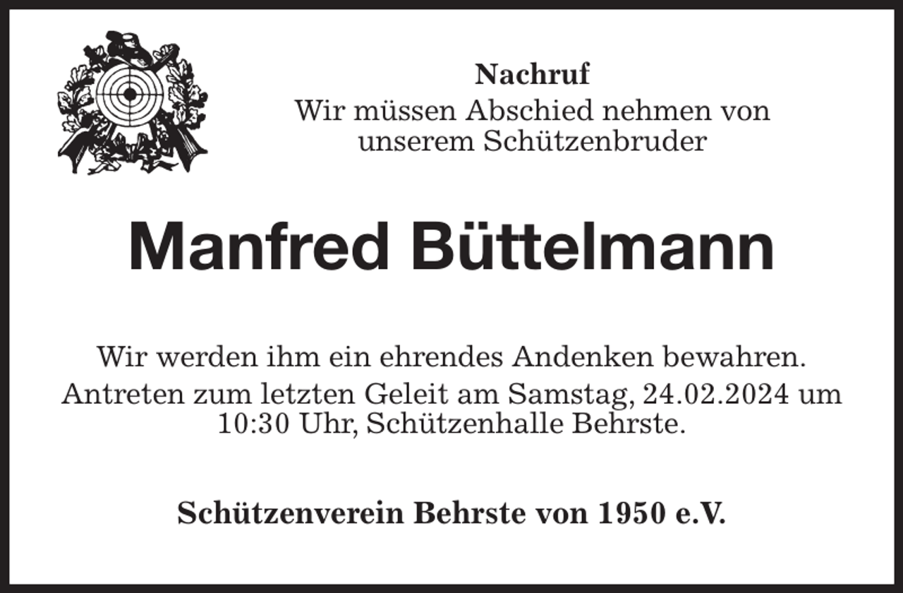 <p>Nachruf<br />Wir müssen Abschied nehmen von<br />unserem Schützenbruder<br />Manfred Büttelmann<br />Wir werden ihm ein ehrendes Andenken bewahren.<br />Antreten zum letzten Geleit am Samstag, 24.02.2024 um 10:30 Uhr, Schützenhalle Behrste.<br />Schützenverein Behrste von 1950 e.V.</p>