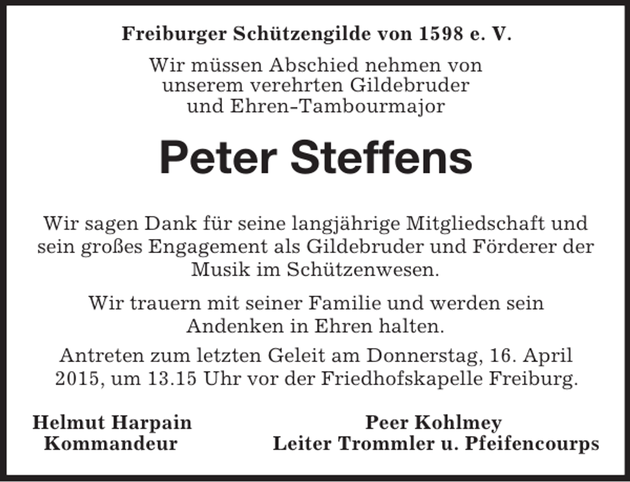<p>Freiburger Schützengilde von 1598 e. V.<br />Wir müssen Abschied nehmen von<br />unserem verehrten Gildebruder<br />und Ehren-Tambourmajor<br />Peter Steffens<br />Wir sagen Dank für seine langjährige Mitgliedschaft und sein großes Engagement als Gildebruder und Förderer der Musik im Schützenwesen.<br />Wir trauern mit seiner Familie und werden sein<br />Andenken in Ehren halten.<br />Antreten zum letzten Geleit am Donnerstag, 16. April 2015, um 13.15 Uhr vor der Friedhofskapelle Freiburg.<br />Helmut Harpain Peer Kohlmey<br />Kommandeur Leiter Trommler u. Pfeifencourps</p>