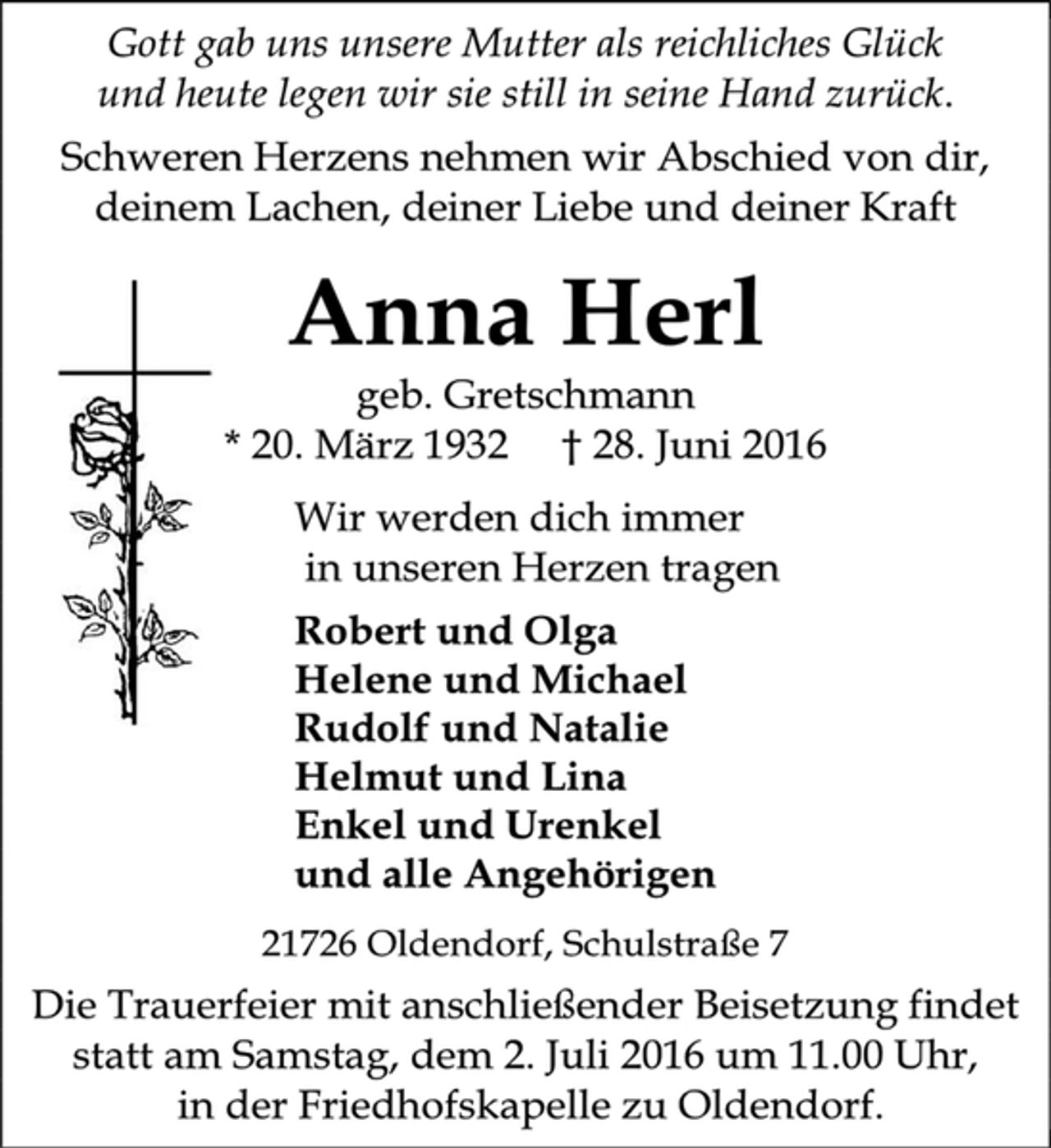 <p>Gott gab uns unsere Mutter als reichliches Glück<br />und heute legen wir sie still in seine Hand zurück.<br />Schweren Herzens nehmen wir Abschied von dir, deinem Lachen, deiner Liebe und deiner Kraft<br />Anna Herl<br />geb. Gretschmann<br />* 20. März 1932 † 28. Juni 2016<br />Wir werden dich immer<br />in unseren Herzen tragen<br />Robert und Olga<br />Helene und Michael<br />Rudolf und Natalie<br />Helmut und Lina<br />Enkel und Urenkel<br />und alle Angehörigen<br />21726 Oldendorf, Schulstraße 7<br />Die Trauerfeier mit anschließender Beisetzung findet statt am Samstag, dem 2. Juli 2016 um 11.00 Uhr,<br />in der Friedhofskapelle zu Oldendorf.</p>