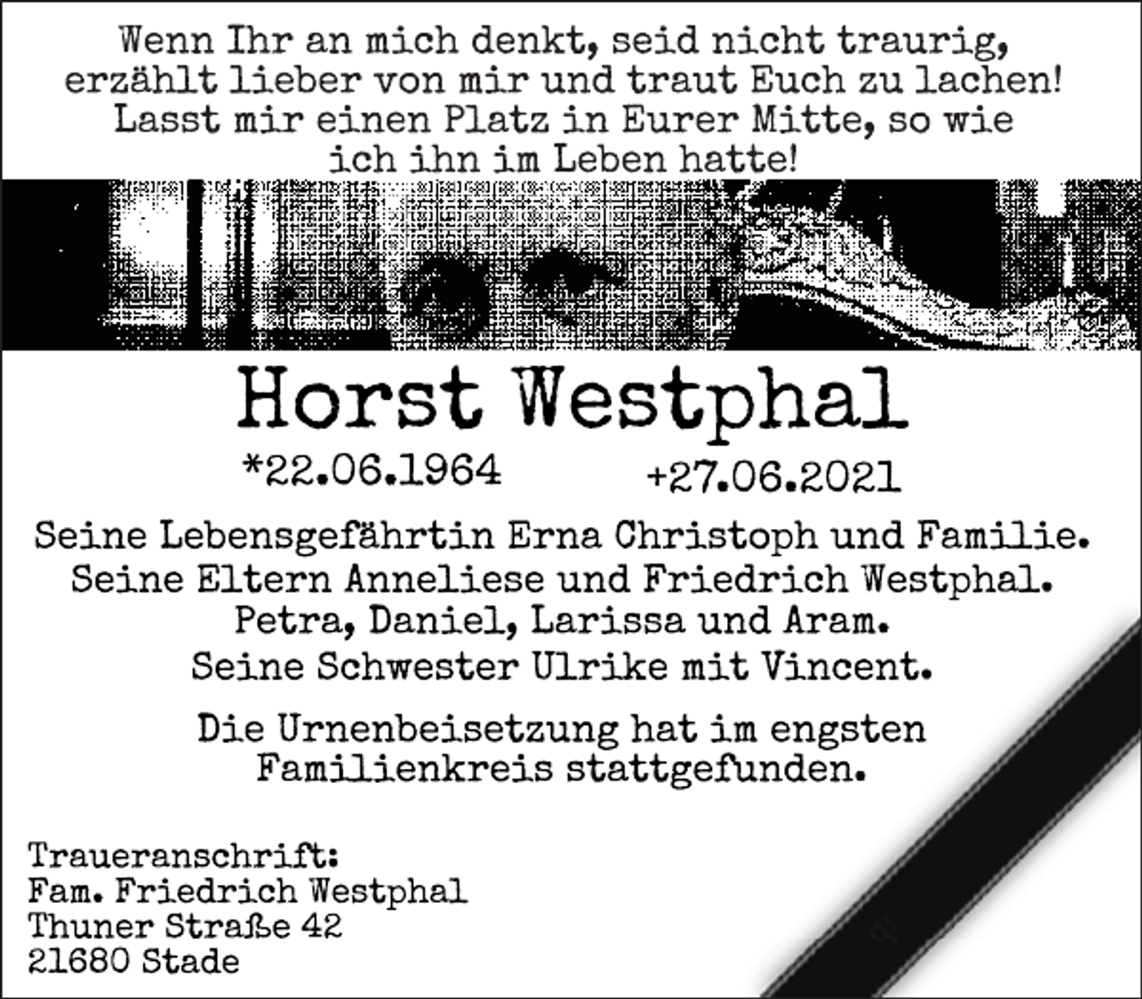 <p>Wenn Ihr an mich denkt, seid nicht traurig,<br />Erzählt lieber von mir und traut Euch zu lachen!<br />Lasst mir einen Platz in Eurer Mitte, so wie<br />ich ihn im Leben hatte!<br />Horst Westphal<br />*22.06.1964 +27.06.2021<br />Seine Lebensgefährtin Erna Christoph und Familie.<br />Seine Eltern Anneliese und Friedrich Westphal.<br />Petra, Daniel, Larissa und Aram.<br />Seine Schwester Ulrike mit Vincent.<br />Die Urnenbeisetzung hat im engsten<br />Familienkreis stattgefunden.<br />Traueranschrift:<br />Fam. Friedrich Westphal<br />Thuner Straße 42<br />21680 Stade</p>
