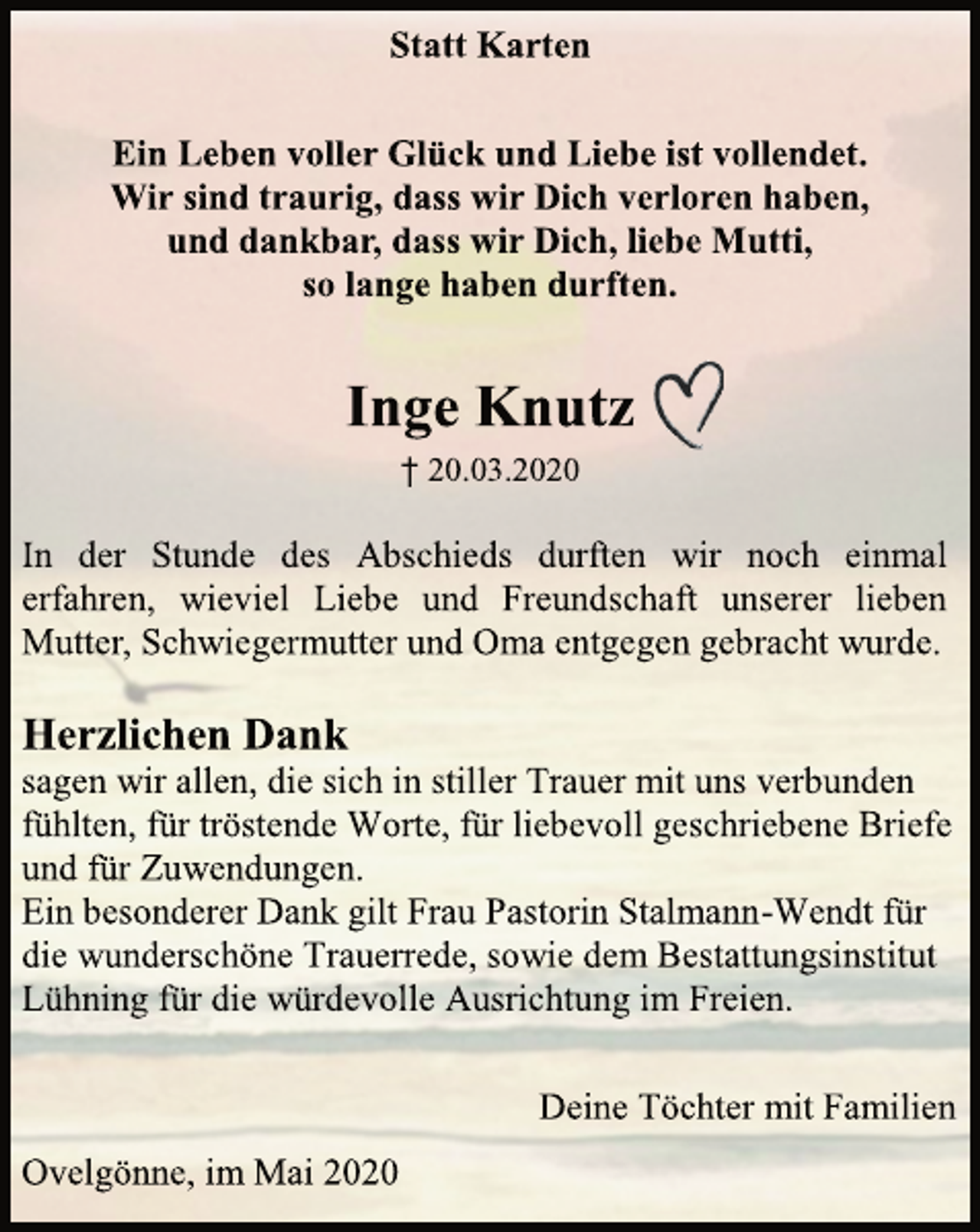 <p>Statt Karten<br />Ein Leben voller Glück und Liebe ist vollendet.<br />Wir sind traurig, dass wir Dich verloren haben,<br />und dankbar, dass wir Dich, liebe Mutti,<br />so lange haben durften.<br />Inge Knutz<br />† 20.03.2020<br />In der Stunde des Abschieds durften wir noch einmal erfahren, wieviel Liebe und Freundschaft unserer lieben Mutter, Schwiegermutter und Oma entgegen gebracht wurde.<br />Herzlichen Dank<br />sagen wir allen, die sich in stiller Trauer mit uns verbunden fühlten, für tröstende Worte, für liebevoll geschriebene Briefe und für Zuwendungen.<br />Ein besonderer Dank gilt Frau Pastorin Stalmann-Wendt für die wunderschöne Trauerrede, sowie dem Bestattungsinstitut Lühning für die würdevolle Ausrichtung im Freien.<br />Deine Töchter mit Familien<br />Ovelgönne, im Mai 2020</p>