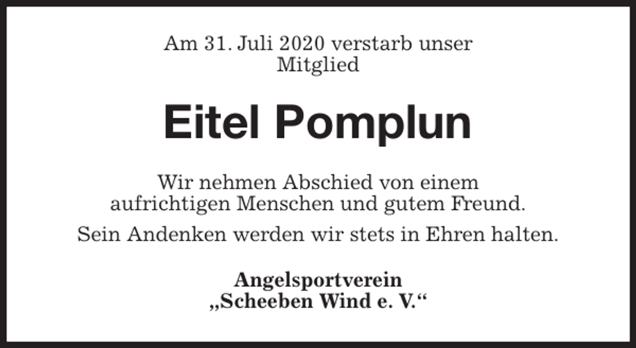 <p>Am 31. Juli 2020 verstarb unser<br />Mitglied<br />Eitel Pomplun<br />Wir nehmen Abschied von einem<br />aufrichtigen Menschen und gutem Freund.<br />Sein Andenken werden wir stets in Ehren halten.<br />Angelsportverein<br />„Scheeben Wind e. V.“</p>