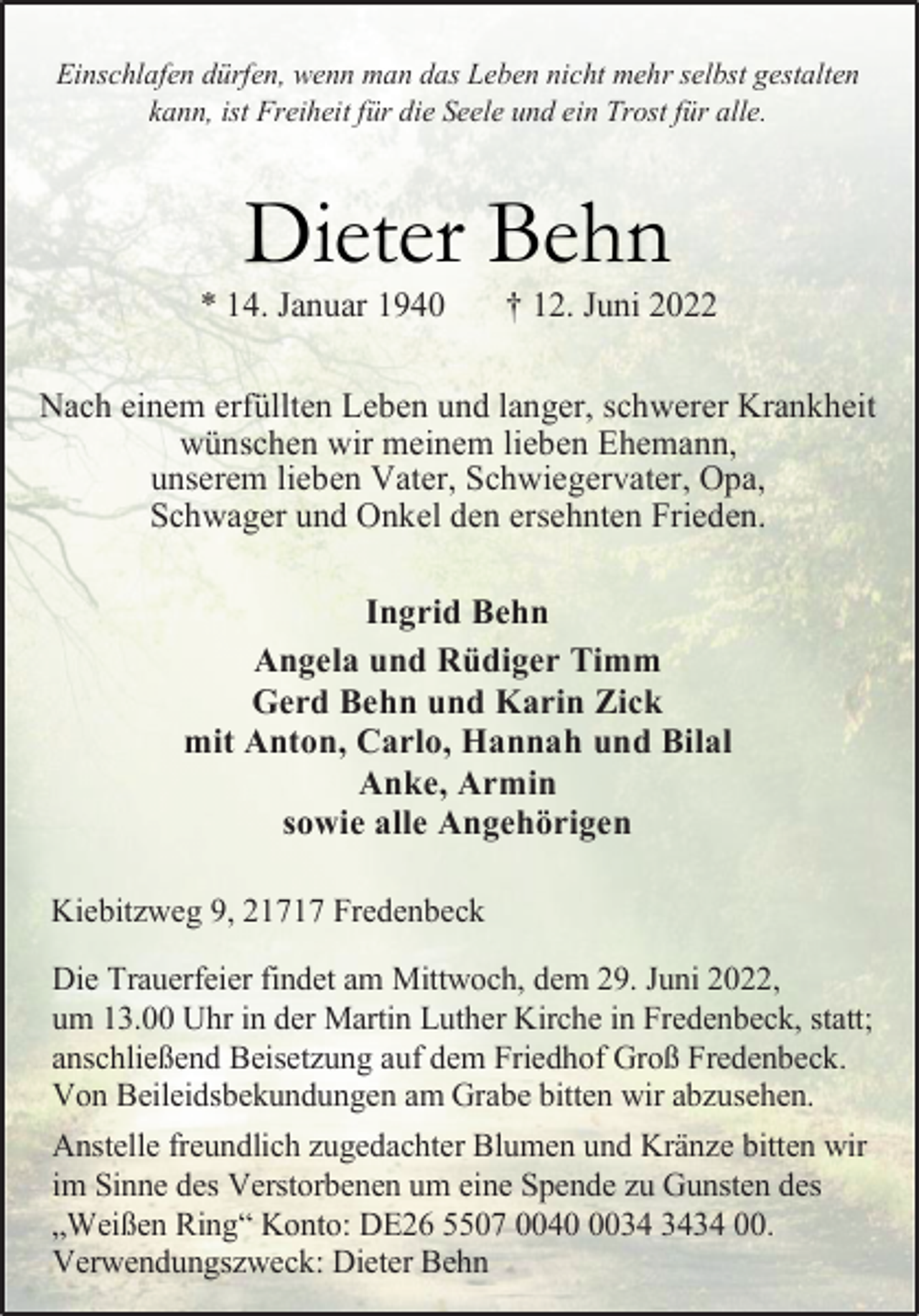 <p>Einschlafen dürfen, wenn man das Leben nicht mehr selbst gestalten<br />kann, ist Freiheit für die Seele und ein Trost für alle.<br />Dieter Behn<br />* 14. Januar 1940 † 12. Juni 2022<br />Nach einem erfüllten Leben und langer, schwerer Krankheit<br />wünschen wir meinem lieben Ehemann,<br />unserem lieben Vater, Schwiegervater, Opa,<br />Schwager und Onkel den ersehnten Frieden.<br />Ingrid Behn<br />Angela und Rüdiger Timm<br />Gerd Behn und Karin Zick<br />mit Anton, Carlo, Hannah und Bilal<br />Anke, Armin<br />sowie alle Angehörigen<br />Kiebitzweg 9, 21717 Fredenbeck<br />Die Trauerfeier findet am Mittwoch, dem 29. Juni 2022,<br />um 13.00 Uhr in der Martin Luther Kirche in Fredenbeck, statt;<br />anschließend Beisetzung auf dem Friedhof Groß Fredenbeck.<br />Von Beileidsbekundungen am Grabe bitten wir abzusehen.<br />Anstelle freundlich zugedachter Blumen und Kränze bitten wir<br />im Sinne des Verstorbenen um eine Spende zu Gunsten des<br />„Weißen Ring“ Konto: DE26 5507 0040 0034 3434 00.<br />Verwendungszweck: Dieter Behn</p>