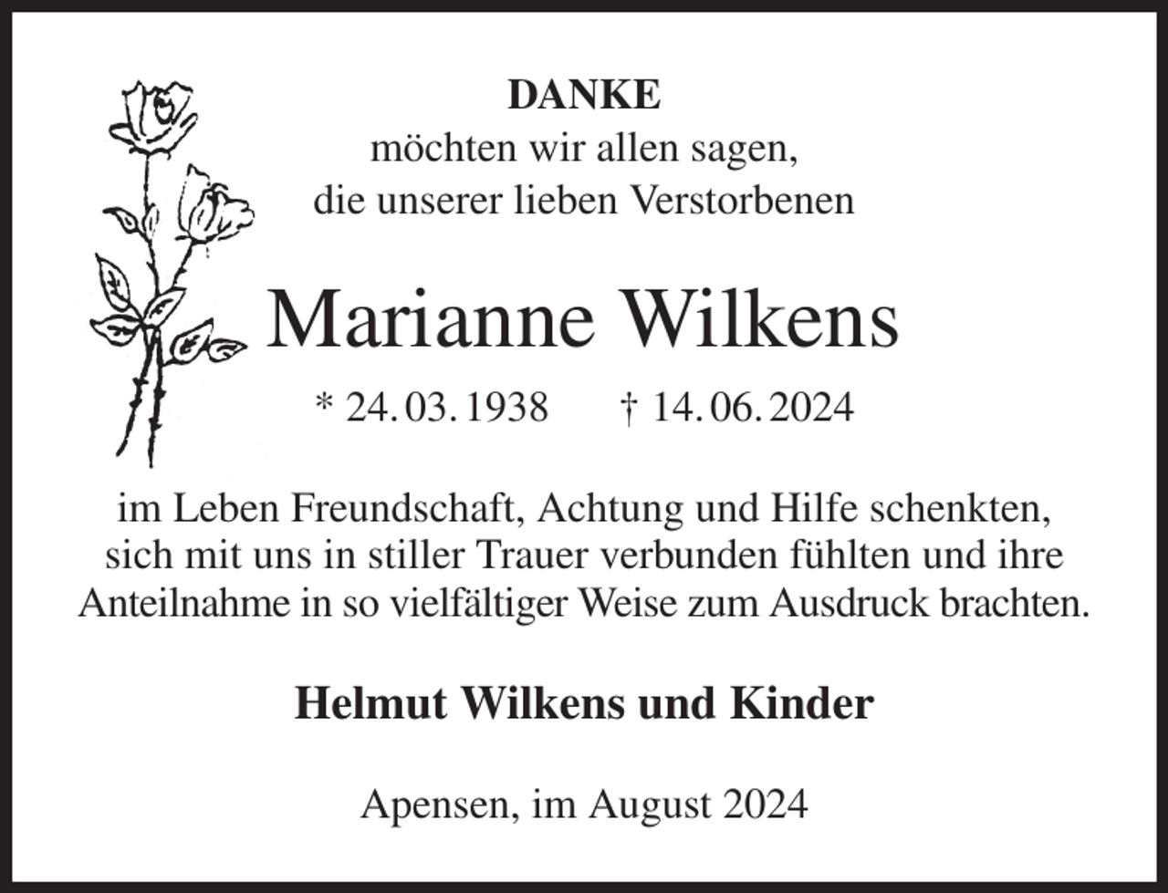 <p>DANKE<br />möchten wir allen sagen,<br />die unserer lieben Verstorbenen<br />Marianne Wilkens<br />* 24. 03. 1938 † 14. 06. 2024<br />im Leben Freundschaft, Achtung und Hilfe schenkten,<br />sich mit uns in stiller Trauer verbunden fühlten und ihre Anteilnahme in so vielfältiger Weise zum Ausdruck brachten.<br />Helmut Wilkens und Kinder<br />Apensen, im August 2024</p>