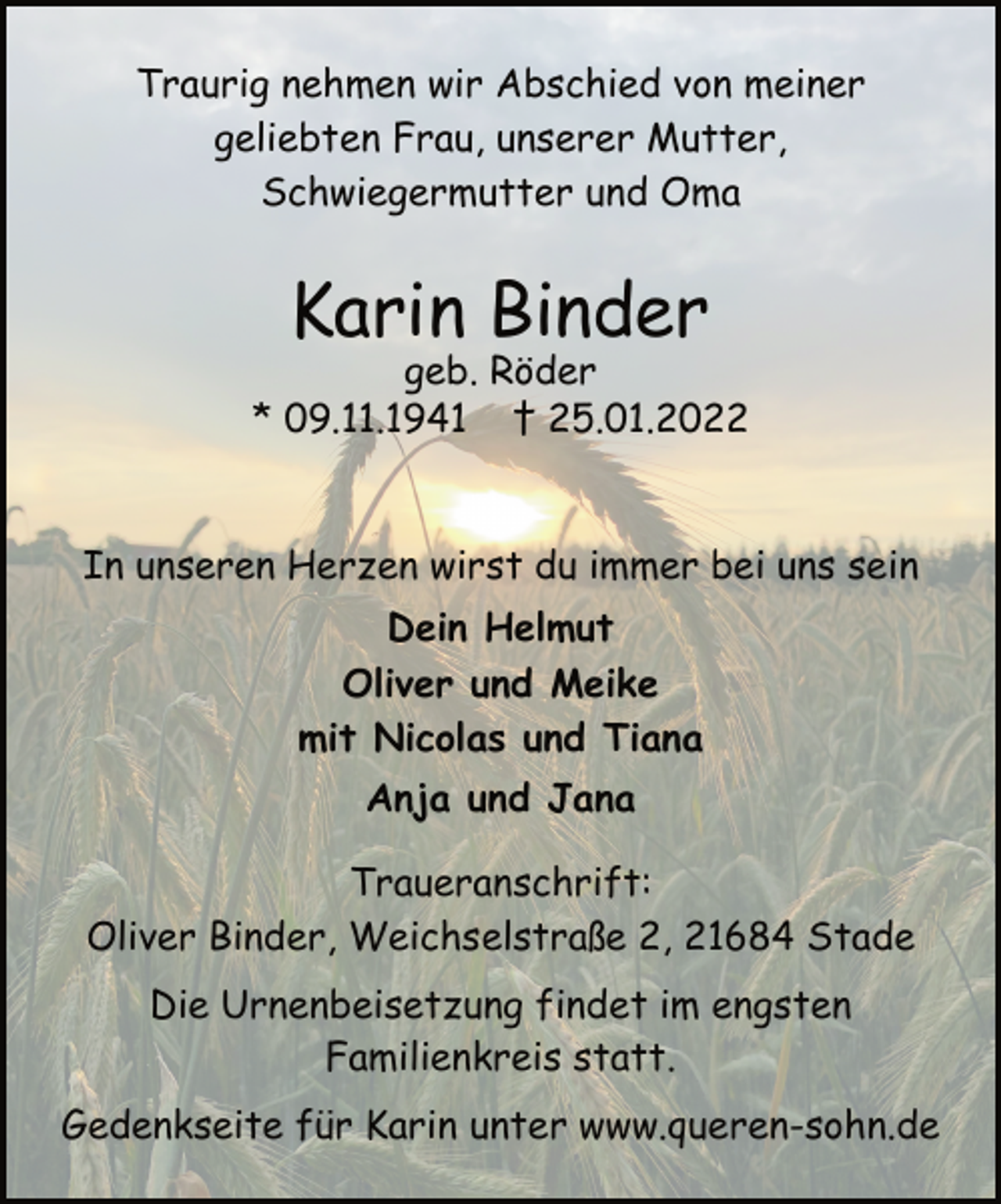 <p>Traurig nehmen wir Abschied von meiner<br />geliebten Frau, unserer Mutter,<br />Schwiegermutter und Oma<br />Karin Binder<br />geb. Röder<br />* 09.11.1941 † 25.01.2022<br />In unseren Herzen wirst du immer bei uns sein<br />Dein Helmut<br />Oliver und Meike<br />mit Nicolas und Tiana<br />Anja und Jana<br />Traueranschrift:<br />Oliver Binder, Weichselstraße 2, 21684 Stade<br />Die Urnenbeisetzung findet im engsten<br />Familienkreis statt.<br />Gedenkseite für Karin unter www.queren-sohn.de</p>