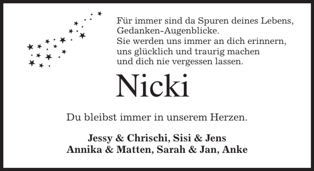 <p>Für immer sind da Spuren deines Lebens,<br />Gedanken-Augenblicke.<br />Sie werden uns immer an dich erinnern,<br />uns glücklich und traurig machen<br />und dich nie vergessen lassen.<br />Nicki<br />Du bleibst immer in unserem Herzen.<br />Jessy &amp; Chrischi, Sisi &amp; Jens<br />Annika &amp; Matten, Sarah &amp; Jan, Anke</p>