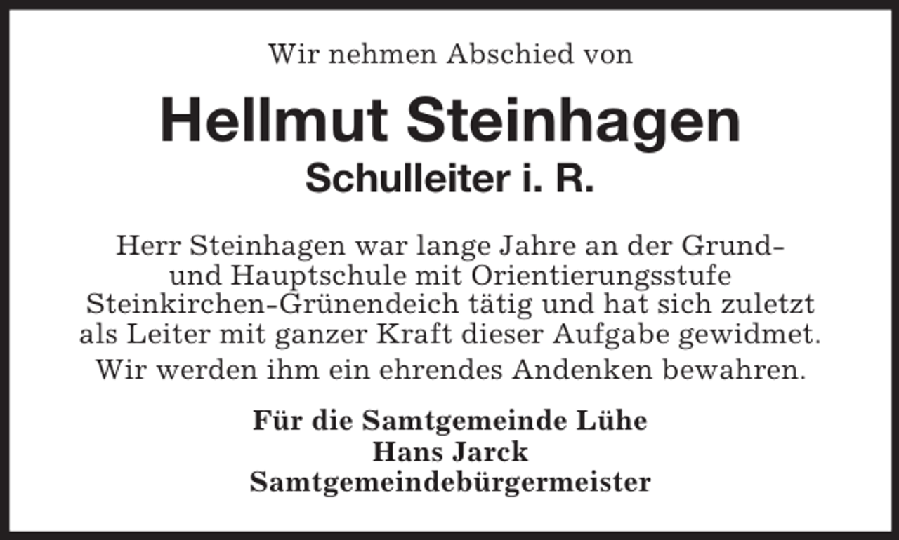 <p>Wir nehmen Abschied von<br />Hellmut Steinhagen<br />Schulleiter i. R.<br />Herr Steinhagen war lange Jahre an der Grund-<br />und Hauptschule mit Orientierungsstufe<br />Steinkirchen-Grünendeich tätig und hat sich zuletzt<br />als Leiter mit ganzer Kraft dieser Aufgabe gewidmet.<br />Wir werden ihm ein ehrendes Andenken bewahren.<br />Für die Samtgemeinde Lühe<br />Hans Jarck<br />Samtgemeindebürgermeister</p>