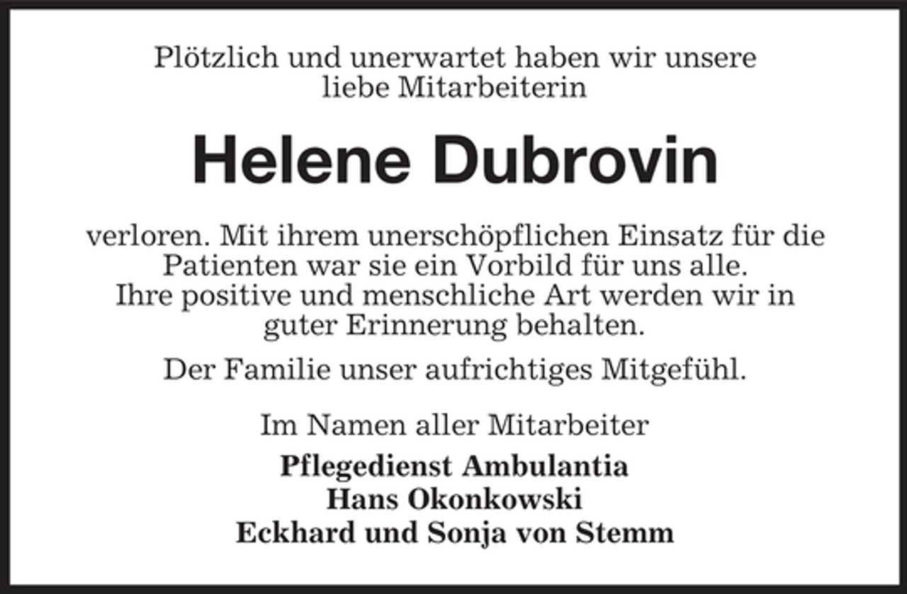 <p>Plötzlich und unerwartet haben wir unsere liebe Mitarbeiterin</p><p>Helene Dubrovin<br />verloren. Mit ihrem unerschöpflichen Einsatz für die Patienten war sie ein Vorbild für uns alle. Ihre positive und menschliche Art werden wir in guter Erinnerung behalten. Der Familie unser aufrichtiges Mitgefühl. Im Namen aller Mitarbeiter Pflegedienst Ambulantia Hans Okonkowski Eckhard und Sonja von Stemm</p>