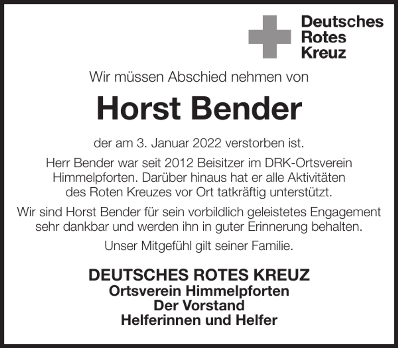 <p>Wir müssen Abschied nehmen von<br />Horst Bender<br />der am 3. Januar 2022 verstorben ist.<br />Herr Bender war seit 2012 Beisitzer im DRK-Ortsverein<br />Himmelpforten. Darüber hinaus hat er alle Aktivitäten<br />des Roten Kreuzes vor Ort tatkräftig unterstützt.<br />Wir sind Horst Bender für sein vorbildlich geleistetes Engagement sehr dankbar und werden ihn in guter Erinnerung behalten.<br />Unser Mitgefühl gilt seiner Familie.<br />DEUTSCHES ROTES KREUZ<br />Ortsverein Himmelpforten<br />Der Vorstand<br />Helferinnen und Helfer</p>