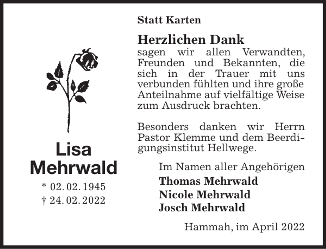 <p>Statt Karten<br />Herzlichen Dank<br />sagen wir allen Verwandten, Freunden und Bekannten, die sich in der Trauer mit uns<br />verbunden fühlten und ihre große<br />Anteilnahme auf vielfältige Weise<br />zum Ausdruck brachten.<br />Besonders danken wir Herrn Pastor Klemme und dem Beerdigungsinstitut Hellwege.<br />Im Namen aller Angehörigen<br />Thomas Mehrwald<br />Nicole Mehrwald<br />Josch Mehrwald<br />Hammah, im April 2022<br />Lisa<br />Mehrwald<br />* 02. 02. 1945<br />† 24. 02. 2022</p>