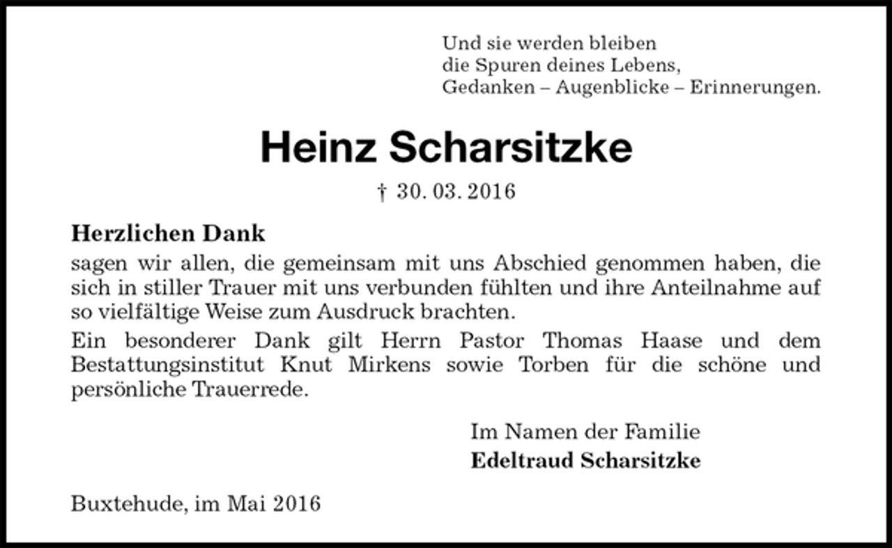 <p>Und sie werden bleiben<br />die Spuren deines Lebens,<br />Gedanken – Augenblicke – Erinnerungen.<br />Heinz Scharsitzke<br />† 30. 03. 2016<br />Herzlichen Dank<br />sagen wir allen, die gemeinsam mit uns Abschied genommen haben, die sich in stiller Trauer mit uns verbunden fühlten und ihre Anteilnahme auf so vielfältige Weise zum Ausdruck brachten.<br />Ein besonderer Dank gilt Herrn Pastor Thomas Haase und dem<br />Bestattungsinstitut Knut Mirkens sowie Torben für die schöne und<br />persönliche Trauerrede.<br />Im Namen der Familie<br />Edeltraud Scharsitzke<br />Buxtehude, im Mai 2016</p>