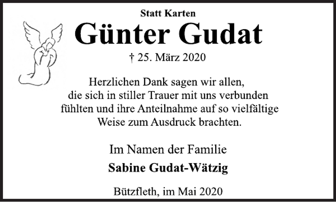 <p>Statt Karten<br />Günter Gudat<br />† 25. März 2020<br />Herzlichen Dank sagen wir allen,<br />die sich in stiller Trauer mit uns verbunden<br />fühlten und ihre Anteilnahme auf so vielfältige<br />Weise zum Ausdruck brachten.<br />Im Namen der Familie<br />Sabine Gudat-Wätzig<br />Bützfleth, im Mai 2020</p>