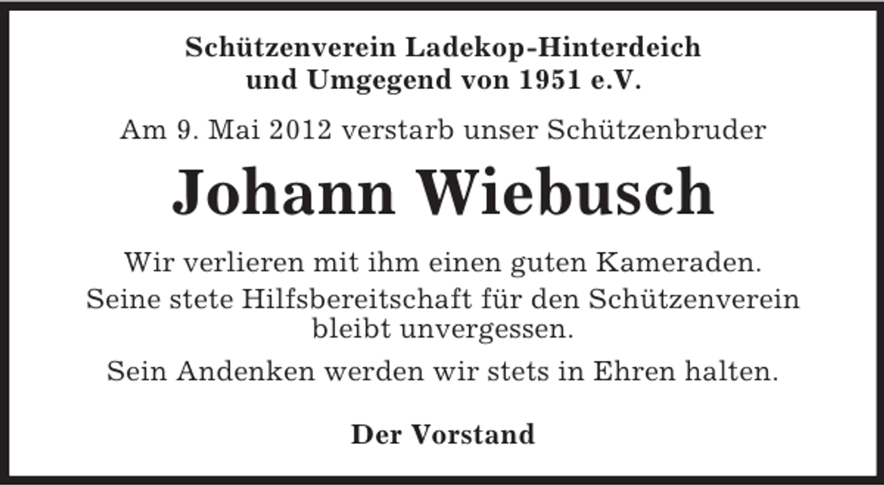<p>Schützenverein Ladekop-Hinterdeich<br />und Umgegend von 1951 e.V.<br />Am 9. Mai 2012 verstarb unser Schützenbruder</p>
<p>Johann Wiebusch<br />Wir verlieren mit ihm einen guten Kameraden.<br />Seine stete Hilfsbereitschaft für den Schützenverein<br />bleibt unvergessen.<br />Sein Andenken werden wir stets in Ehren halten.<br />Der Vorstand</p>