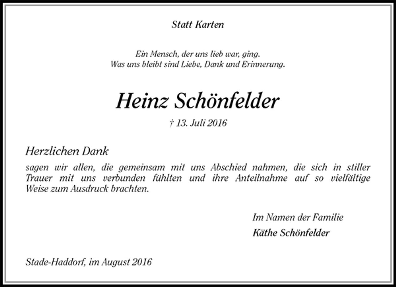 <p>Statt Karten<br />Ein Mensch, der uns lieb war, ging.<br />Was uns bleibt sind Liebe, Dank und Erinnerung.<br />Heinz Schönfelder<br />† 13. Juli 2016<br />Herzlichen Dank<br />sagen wir allen, die gemeinsam mit uns Abschied nahmen, die sich in stiller<br />Trauer mit uns verbunden fühlten und ihre Anteilnahme auf so vielfältige<br />Weise zum Ausdruck brachten.<br />Im Namen der Familie<br />Käthe Schönfelder<br />Stade-Haddorf, im August 2016</p>
