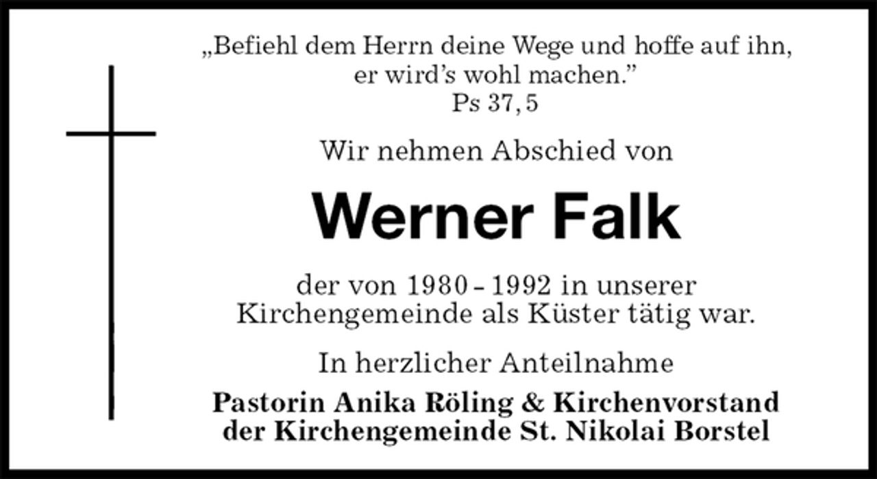 <p>„Befiehl dem Herrn deine Wege und hoffe auf ihn,<br />er wird’s wohl machen.”<br />Ps 37, 5<br />Wir nehmen Abschied von<br />Werner Falk<br />der von 1980 - 1992 in unserer<br />Kirchengemeinde als Küster tätig war.<br />In herzlicher Anteilnahme<br />Pastorin Anika Röling &amp; Kirchenvorstand<br />der Kirchengemeinde St. Nikolai Borstel</p>