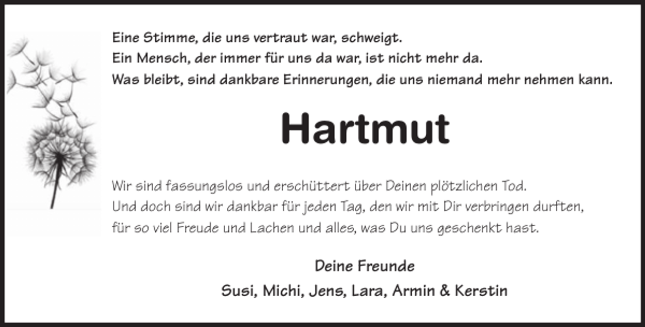 <p>Eine Stimme, die uns vertraut war, schweigt.<br />Ein Mensch, der immer für uns da war, ist nicht mehr da.<br />Was bleibt, sind dankbare Erinnerungen, die uns niemand mehr nehmen kann.<br />Hartmut<br />Wir sind fassungslos und erschüttert über Deinen plötzlichen Tod.<br />Und doch sind wir dankbar für jeden Tag, den wir mit Dir verbringen durften,<br />für so viel Freude und Lachen und alles, was Du uns geschenkt hast.<br />Deine Freunde<br />Susi, Michi, Jens, Lara, Armin &amp; Kerstin</p>