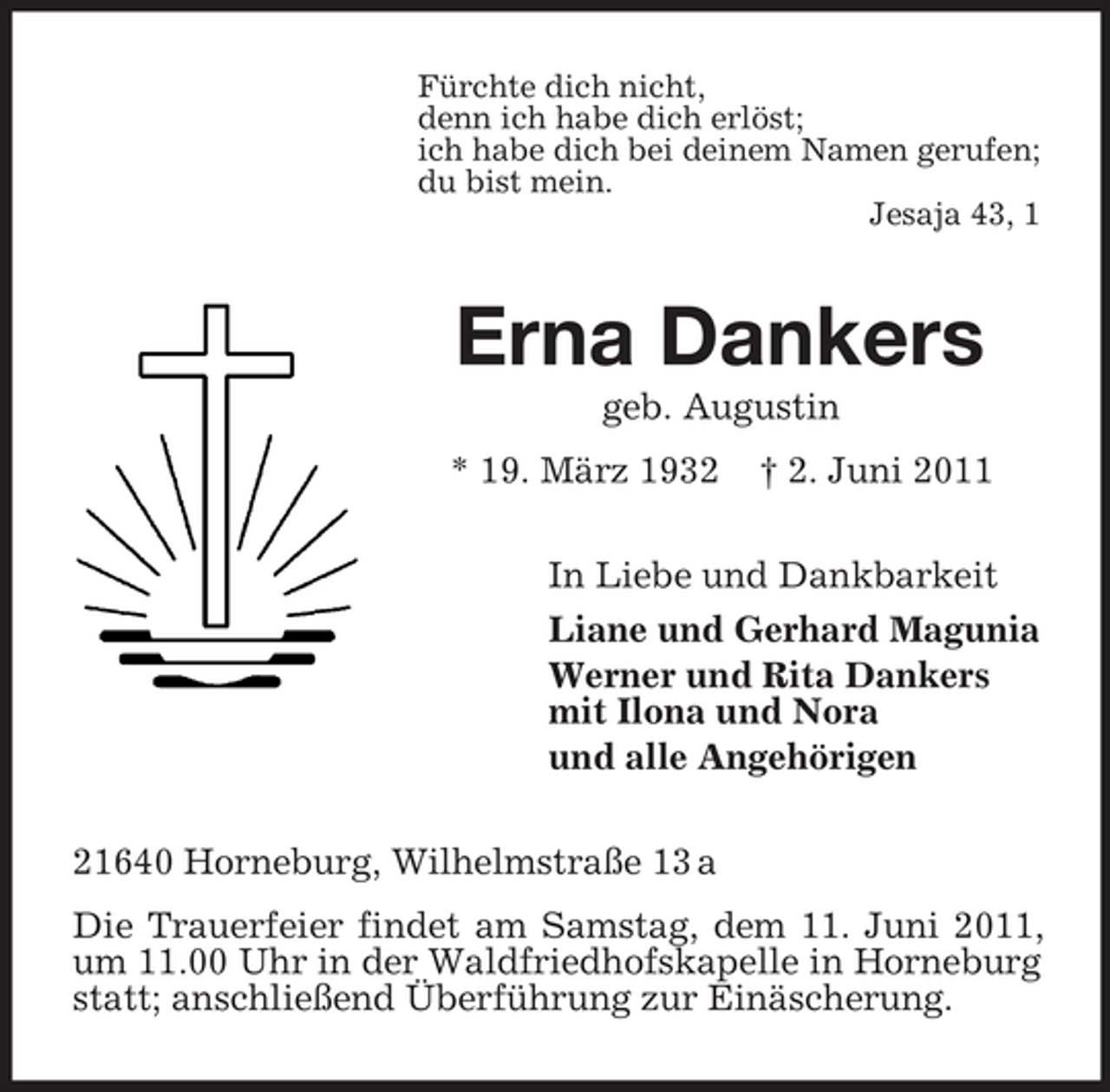 <p>Fürchte dich nicht, denn ich habe dich erlöst; ich habe dich bei deinem Namen gerufen; du bist mein. Jesaja 43, 1</p><p>Erna Dankers<br />geb. Augustin * 19. März 1932 † 2. Juni 2011 In Liebe und Dankbarkeit Liane und Gerhard Magunia Werner und Rita Dankers mit Ilona und Nora und alle Angehörigen 21640 Horneburg, Wilhelmstraße 13 a Die Trauerfeier findet am Samstag, dem 11. Juni 2011, um 11.00 Uhr in der Waldfriedhofskapelle in Horneburg statt; anschließend Überführung zur Einäscherung.</p>