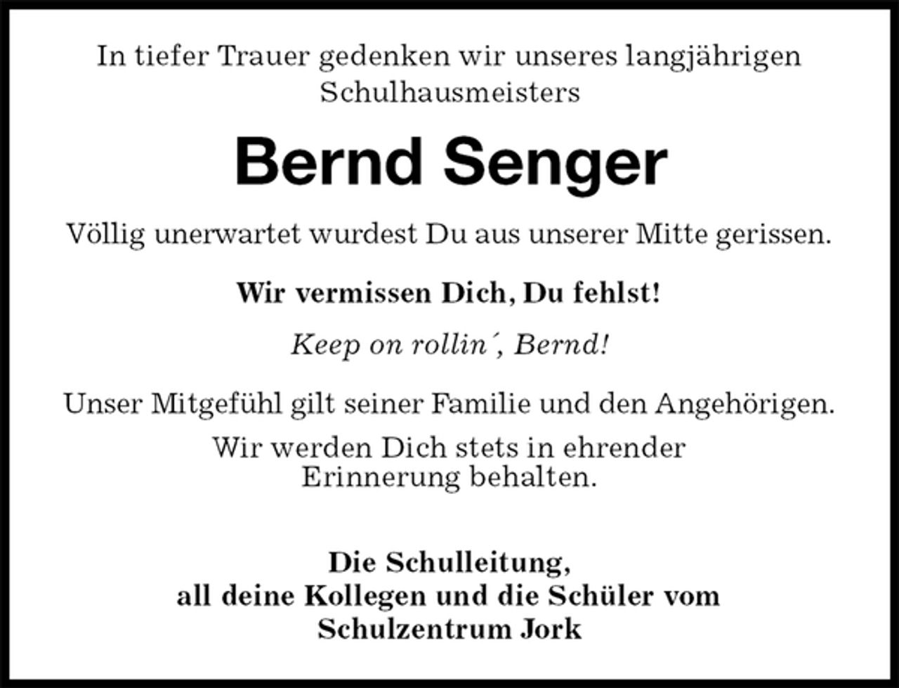 <p>In tiefer Trauer gedenken wir unseres langjährigen<br />Schulhausmeisters<br />Bernd Senger<br />Völlig unerwartet wurdest Du aus unserer Mitte gerissen.</p><p>Wir vermissen Dich, Du fehlst!<br />Keep on rollin´, Bernd!<br />Unser Mitgefühl gilt seiner Familie und den Angehörigen.<br />Wir werden Dich stets in ehrender<br />Erinnerung behalten.</p><p>Die Schulleitung,<br />all deine Kollegen und die Schüler vom<br />Schulzentrum Jork</p>