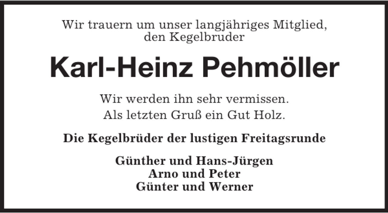 <p>Wir trauern um unser langjähriges Mitglied,<br />den Kegelbruder</p><p>Karl-Heinz Pehmöller<br />Wir werden ihn sehr vermissen.<br />Als letzten Gruß ein Gut Holz.<br />Die Kegelbrüder der lustigen Freitagsrunde<br />Günther und Hans-Jürgen<br />Arno und Peter<br />Günter und Werner</p>