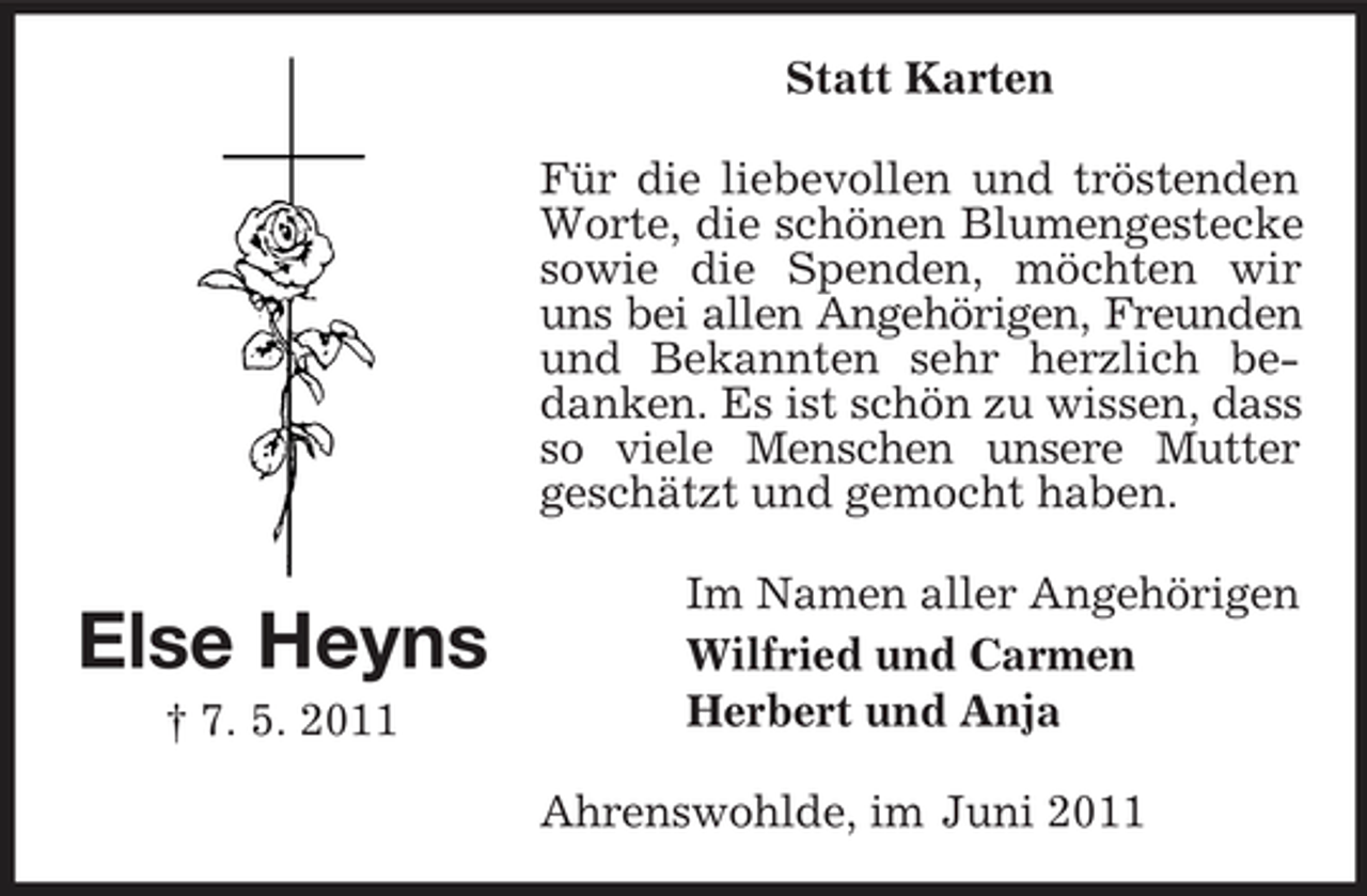 <p>Statt Karten Für die liebevollen und tröstenden Worte, die schönen Blumengestecke sowie die Spenden, möchten wir uns bei allen Angehörigen, Freunden und Bekannten sehr herzlich bedanken. Es ist schön zu wissen, dass so viele Menschen unsere Mutter geschätzt und gemocht haben.</p><p>Else Heyns<br />† 7. 5. 2011</p><p>Im Namen aller Angehörigen Wilfried und Carmen Herbert und Anja Ahrenswohlde, im Juni 2011</p>