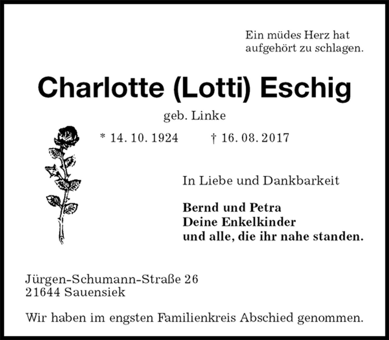 <p>Ein müdes Herz hat<br />aufgehört zu schlagen.<br />Charlotte (Lotti) Eschig<br />geb. Linke<br />* 14. 10. 1924 † 16. 08. 2017<br />In Liebe und Dankbarkeit<br />Bernd und Petra<br />Deine Enkelkinder<br />und alle, die ihr nahe standen.<br />Jürgen-Schumann-Straße 26<br />21644 Sauensiek</p><p>Wir haben im engsten Familienkreis Abschied genommen.</p>