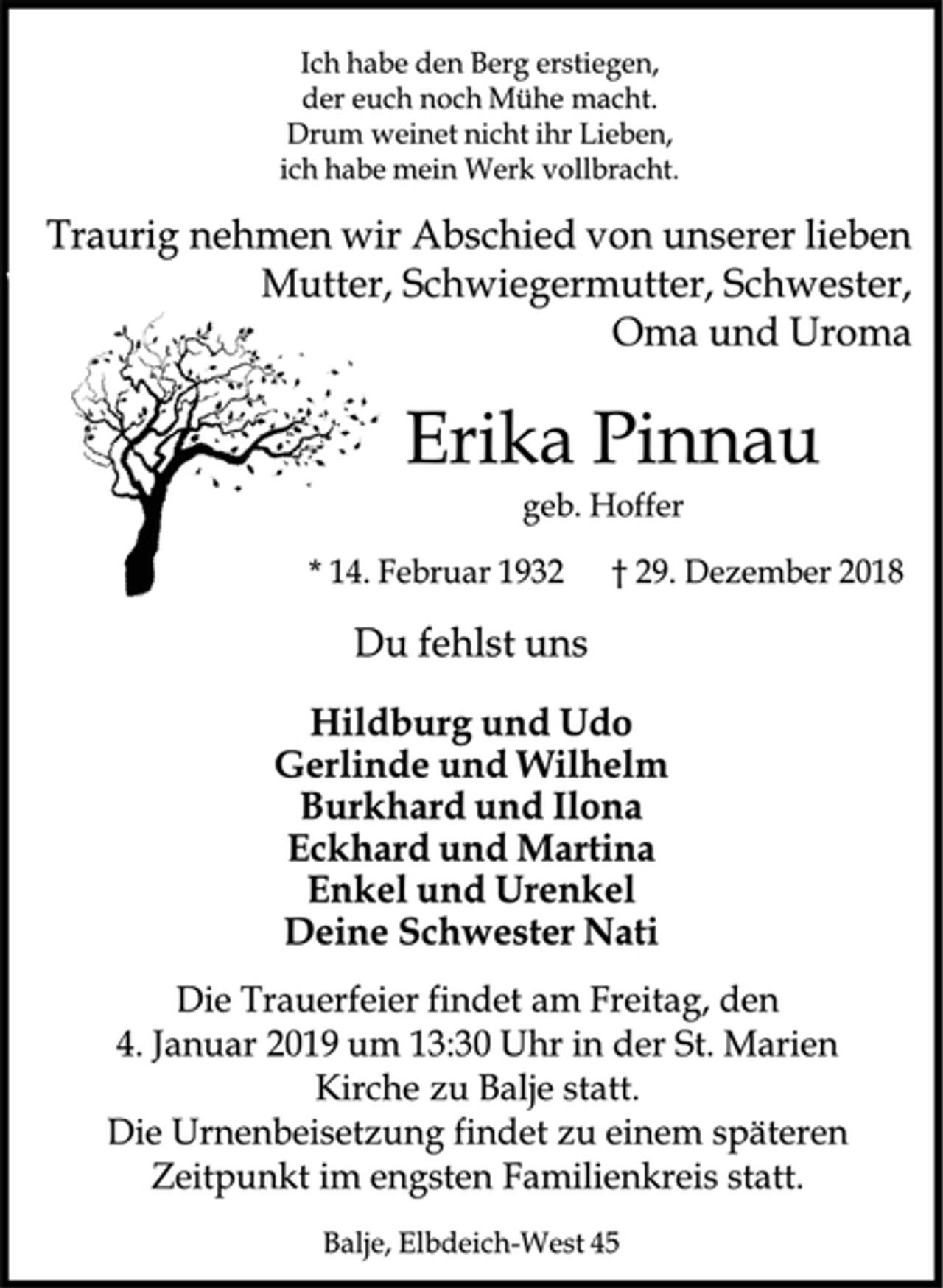 <p>Ich habe den Berg erstiegen,<br />der euch noch Mühe macht.<br />Drum weinet nicht ihr Lieben,<br />ich habe mein Werk vollbracht.<br />Traurig nehmen wir Abschied von unserer lieben Mutter, Schwiegermutter, Schwester, Oma und Uroma<br />Erika Pinnau<br />geb. Hoffer<br />* 14. Februar 1932 + 29. Dezember 2018<br />Du fehlst uns<br />Hildburg und Udo<br />Gerlinde und Wilhelm<br />Burkhard und Ilona<br />Eckhard und Martina<br />Enkel und Urenkel<br />Deine Schwester Nati<br />Die Trauerfeier findet am Freitag, den 4. Januar 2019 um 13:30 Uhr in der St. Marien Kirche zu Balje statt.<br />Die Urnenbeisetzung findet zu einem späteren Zeitpunkt im engsten Familienkreis statt.<br />Balje, Elbdeich-West 45</p>