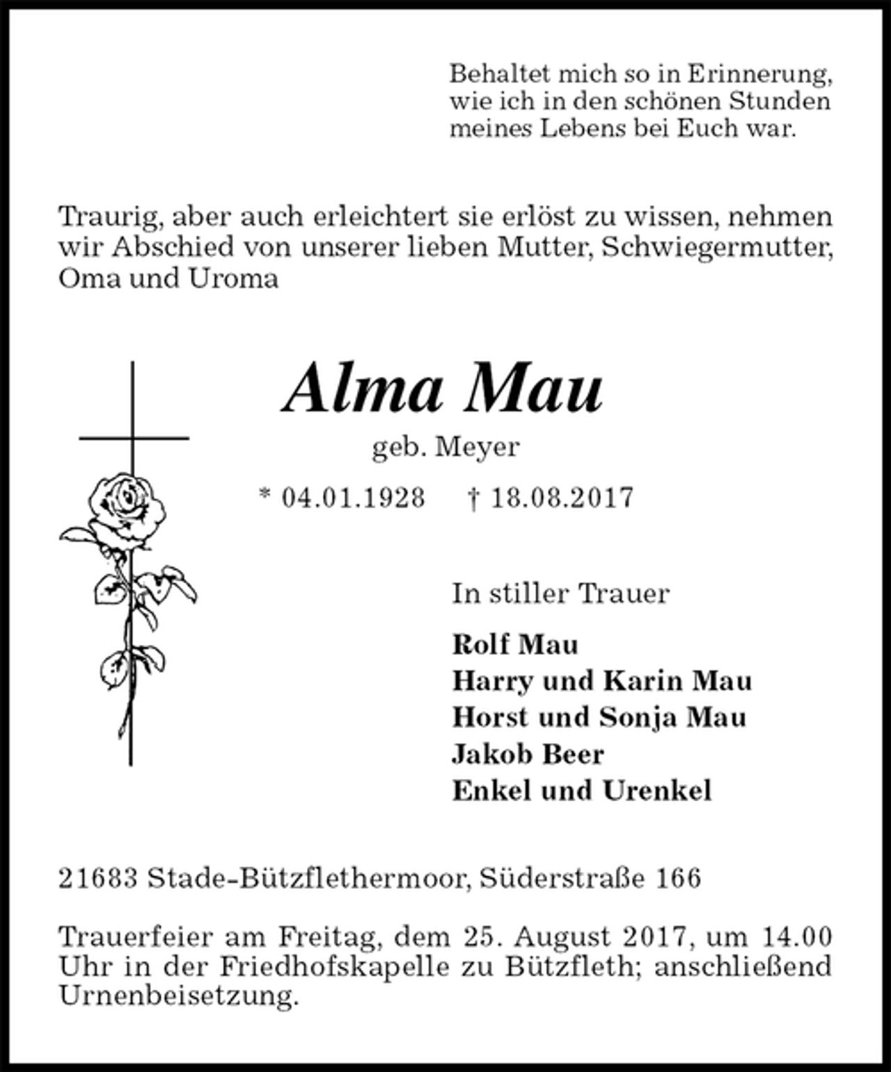<p>Behaltet mich so in Erinnerung,<br />wie ich in den schönen Stunden<br />meines Lebens bei Euch war.<br />Traurig, aber auch erleichtert sie erlöst zu wissen, nehmen wir Abschied von unserer lieben Mutter, Schwiegermutter, Oma und Uroma<br />Alma Mau<br />geb. Meyer<br />* 04.01.1928 † 18.08.2017<br />In stiller Trauer<br />Rolf Mau<br />Harry und Karin Mau<br />Horst und Sonja Mau<br />Jakob Beer<br />Enkel und Urenkel<br />21683 Stade-Bützflethermoor, Süderstraße 166</p><p>Trauerfeier am Freitag, dem 25. August 2017, um 14.00 Uhr in der Friedhofskapelle zu Bützfleth; anschließend Urnenbeisetzung.</p>