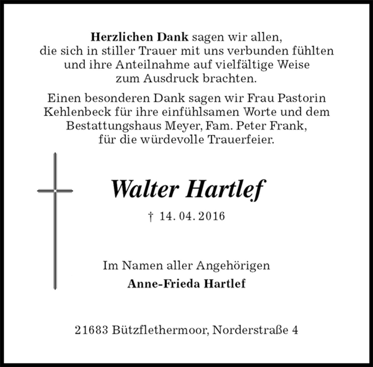 <p>Herzlichen Dank sagen wir allen,<br />die sich in stiller Trauer mit uns verbunden fühlten<br />und ihre Anteilnahme auf vielfältige Weise<br />zum Ausdruck brachten.<br />Einen besonderen Dank sagen wir Frau Pastorin<br />Kehlenbeck für ihre einfühlsamen Worte und dem<br />Bestattungshaus Meyer, Fam. Peter Frank,<br />für die würdevolle Trauerfeier.<br />Walter Hartlef<br />† 14. 04. 2016<br />Im Namen aller Angehörigen<br />Anne-Frieda Hartlef<br />21683 Bützflethermoor, Norderstraße 4</p>