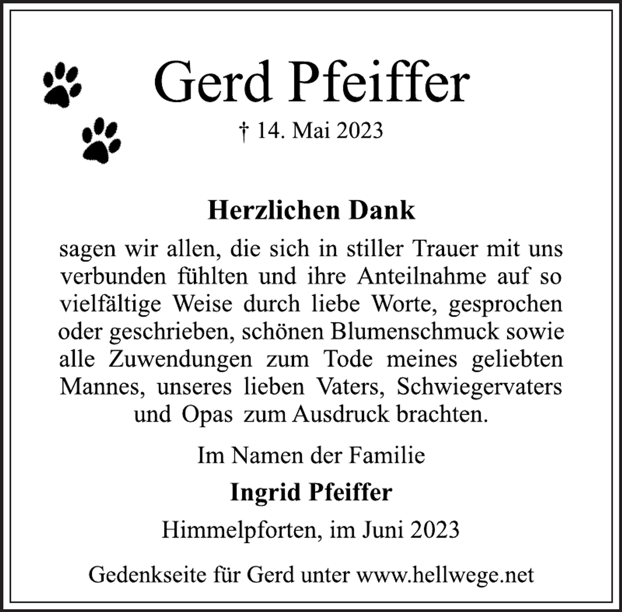 <p>Gerd Pfeiffer<br />† 14. Mai 2023<br />Herzlichen Dank<br />sagen wir allen, die sich in stiller Trauer mit uns<br />verbunden fühlten und ihre Anteilnahme auf so<br />vielfältige Weise durch liebe Worte, gesprochen<br />oder geschrieben, schönen Blumenschmuck sowie<br />alle Zuwendungen zum Tode meines geliebten<br />Mannes, unseres lieben Vaters, Schwiegervaters<br />und Opas zum Ausdruck brachten.<br />Im Namen der Familie<br />Ingrid Pfeiffer<br />Himmelpforten, im Juni 2023<br />Gedenkseite für Gerd unter www.hellwege.net</p>