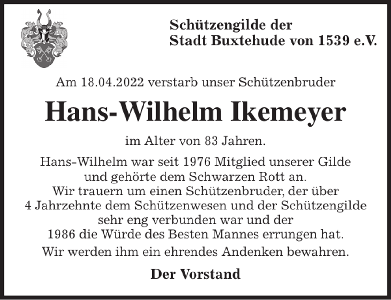 <p>Schützengilde der<br />Stadt Buxtehude von 1539 e.V.</p>
<p>Am 18.04.2022 verstarb unser Schützenbruder<br />Hans-Wilhelm Ikemeyer<br />im Alter von 83 Jahren.<br />Hans-Wilhelm war seit 1976 Mitglied unserer Gilde<br />und gehörte dem Schwarzen Rott an.<br />Wir trauern um einen Schützenbruder, der über<br />4 Jahrzehnte dem Schützenwesen und der Schützengilde sehr eng verbunden war und der<br />1986 die Würde des Besten Mannes errungen hat.<br />Wir werden ihm ein ehrendes Andenken bewahren.<br />Der Vorstand</p>