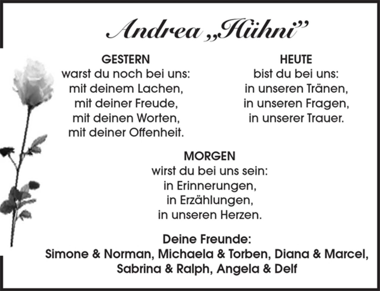<p>Andrea „Hühni”<br />GESTERN<br />warst du noch bei uns:<br />mit deinem Lachen,<br />mit deiner Freude,<br />mit deinen Worten,<br />mit deiner Offenheit.<br />HEUTE<br />bist du bei uns:<br />in unseren Tränen,<br />in unseren Fragen,<br />in unserer Trauer.<br />MORGEN<br />wirst du bei uns sein:<br />in Erinnerungen,<br />in Erzählungen,<br />in unseren Herzen.<br />Deine Freunde:<br />Simone &amp; Norman, Michaela &amp; Torben, Diana &amp; Marcel,<br />Sabrina &amp; Ralph, Angela &amp; Delf</p>