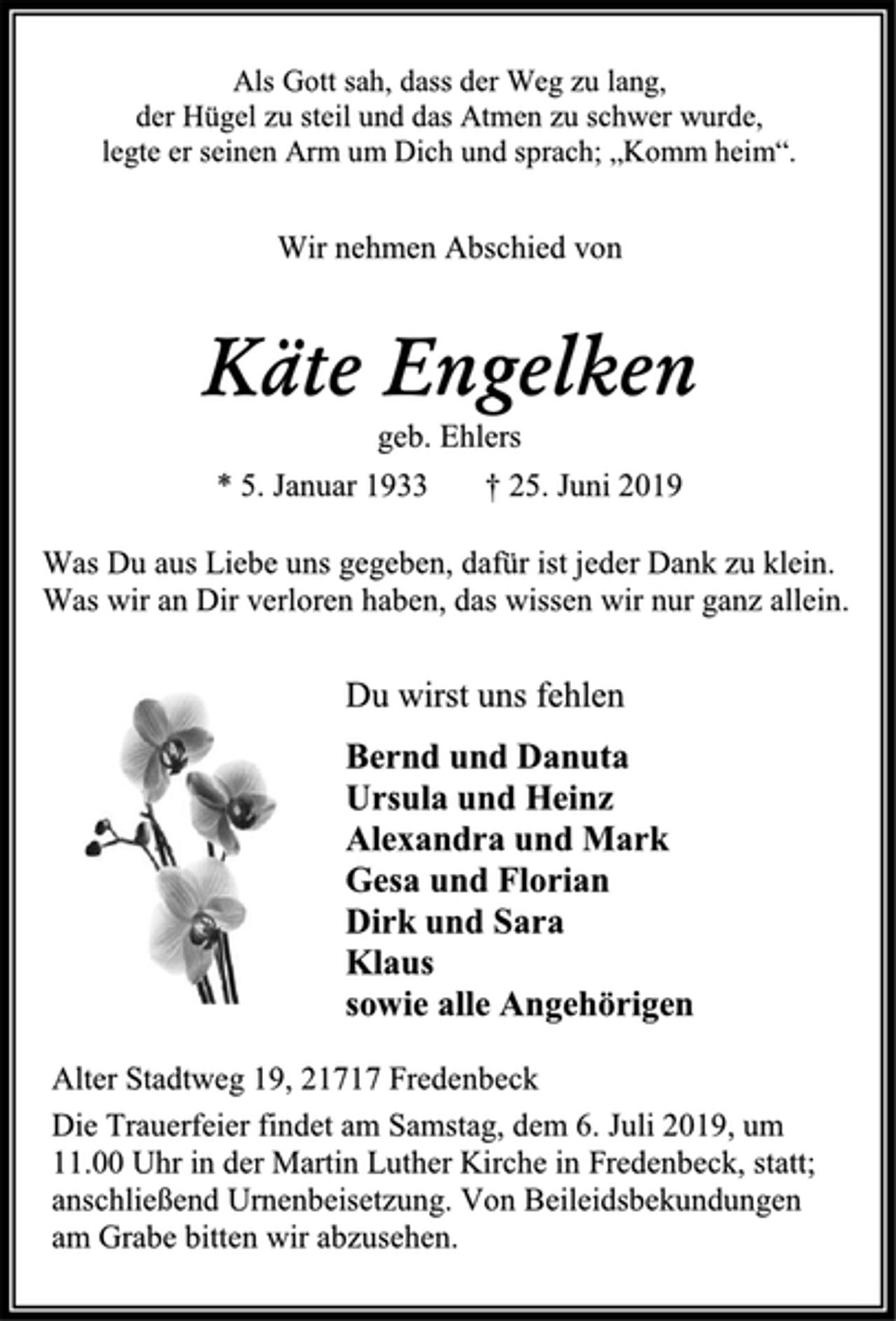 <p>Als Gott sah, dass der Weg zu lang, der Hügel zu steil und das Atmen zu schwer wurde, legte er seinen Arm um Dich und sprach; „Komm heim“.<br />Wir nehmen Abschied von<br />Käte Engelken<br />* 5. Januar 1933 + 25. Juni 2019<br />Was Du aus Liebe uns gegeben, dafür ist jeder Dank zu klein. Was wir an Dir verloren haben, das wissen wir nur ganz allein<br />Du wirst uns fehlen<br />Bernd und Danuta Ursula und Heinz Alexandra und Mark Gesa und Florian Dirk und Sara Klaus sowie alle Angehörigen<br />Die Trauerfeier findet am Samstag, dem 6. Juli 2019, um 11.00 Uhr in der Martin Luther Kirche in Fredenbeck, statt; anschließend Urnenbeisetzung. Von Beileidsbekundungen am Grabe bitten wir abzusehen.<br />Alter Stadtweg 19, 21717 Fredenbeck</p>