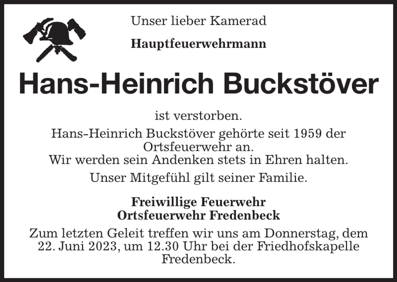 <p>Unser lieber Kamerad<br />Hauptfeuerwehrmann<br />Hans-Heinrich Buckstöver<br />ist verstorben.<br />Hans-Heinrich Buckstöver gehörte seit 1959 der<br />Ortsfeuerwehr an.<br />Wir werden sein Andenken stets in Ehren halten.<br />Unser Mitgefühl gilt seiner Familie.<br />Freiwillige Feuerwehr<br />Ortsfeuerwehr Fredenbeck<br />Zum letzten Geleit treffen wir uns am Donnerstag, dem<br />22. Juni 2023, um 12.30 Uhr bei der Friedhofskapelle<br />Fredenbeck.</p>