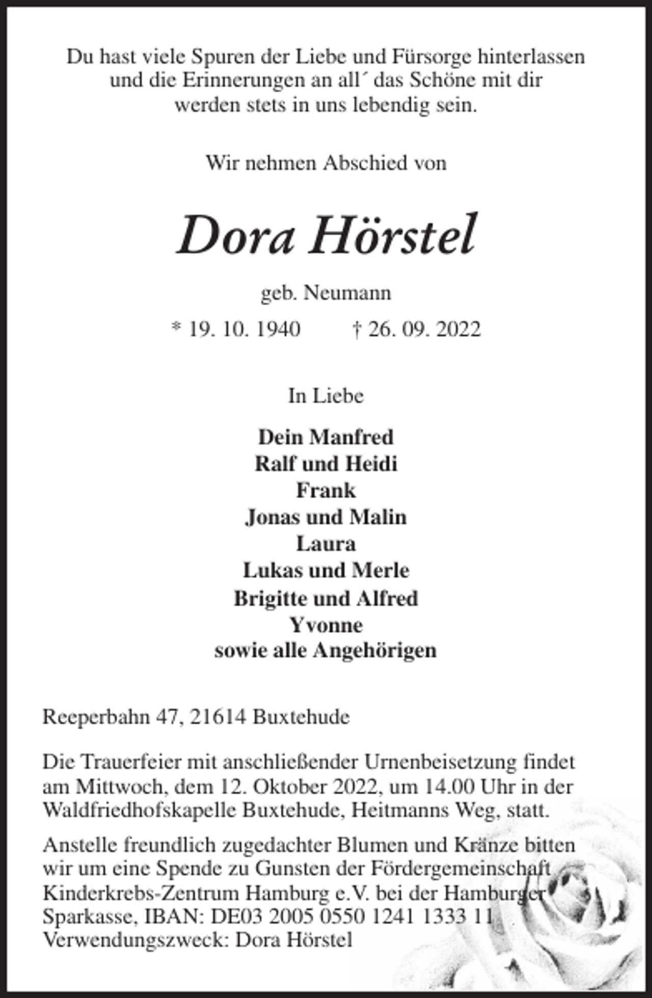 <p>Du hast viele Spuren der Liebe und Fürsorge hinterlassen<br />und die Erinnerungen an all´ das Schöne mit dir<br />werden stets in uns lebendig sein.</p><p>Wir nehmen Abschied von<br />Dora Hörstel<br />geb. Neumann<br />* 19. 10. 1940 † 26. 09. 2022<br />In Liebe<br />Dein Manfred<br />Ralf und Heidi<br />Frank<br />Jonas und Malin<br />Laura<br />Lukas und Merle<br />Brigitte und Alfred<br />Yvonne<br />sowie alle Angehörigen<br />Reeperbahn 47, 21614 Buxtehude</p><p>Die Trauerfeier mit anschließender Urnenbeisetzung findet<br />am Mittwoch, dem 12. Oktober 2022, um 14.00 Uhr in der<br />Waldfriedhofskapelle Buxtehude, Heitmanns Weg, statt.<br />Anstelle freundlich zugedachter Blumen und Kränze bitten<br />wir um eine Spende zu Gunsten der Fördergemeinschaft<br />Kinderkrebs-Zentrum Hamburg e.V. bei der Hamburger<br />Sparkasse, IBAN: DE03 2005 0550 1241 1333 11<br />Verwendungszweck: Dora Hörstel</p>
