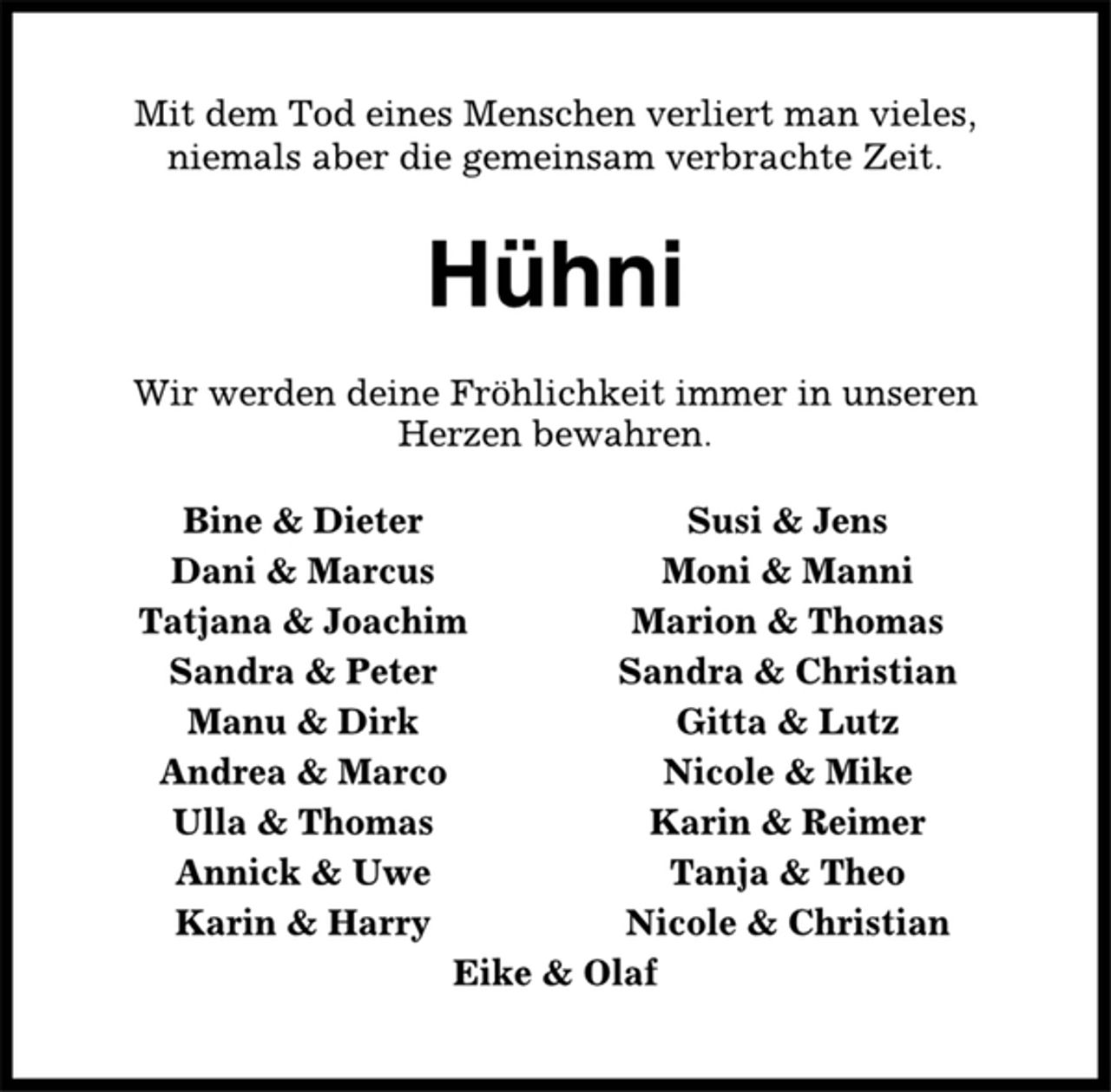 <p>Mit dem Tod eines Menschen verliert man vieles,<br />niemals aber die gemeinsam verbrachte Zeit.<br />Hühni<br />Wir werden deine Fröhlichkeit immer in unseren<br />Herzen bewahren.<br />Bine &amp; Dieter Susi &amp; Jens<br />Dani &amp; Marcus Moni &amp; Manni<br />Tatjana &amp; Joachim Marion &amp; Thomas<br />Sandra &amp; Peter Sandra &amp; Christian<br />Manu &amp; Dirk Gitta &amp; Lutz<br />Andrea &amp; Marco Nicole &amp; Mike<br />Ulla &amp; Thomas Karin &amp; Reimer<br />Annick &amp; Uwe Tanja &amp; Theo<br />Karin &amp; Harry Nicole &amp; Christian<br />Eike &amp; Olaf</p>