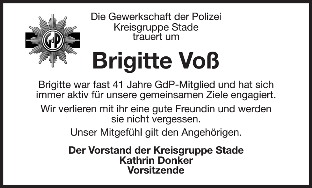 <p>Die Gewerkschaft der Polizei<br />Kreisgruppe Stade<br />trauert um<br />Brigitte Voß<br />Brigitte war fast 41 Jahre GdP-Mitglied und hat sich<br />immer aktiv für unsere gemeinsamen Ziele engagiert.<br />Wir verlieren mit ihr eine gute Freundin und werden<br />sie nicht vergessen.<br />Unser Mitgefühl gilt den Angehörigen.<br />Der Vorstand der Kreisgruppe Stade<br />Kathrin Donker<br />Vorsitzende</p>