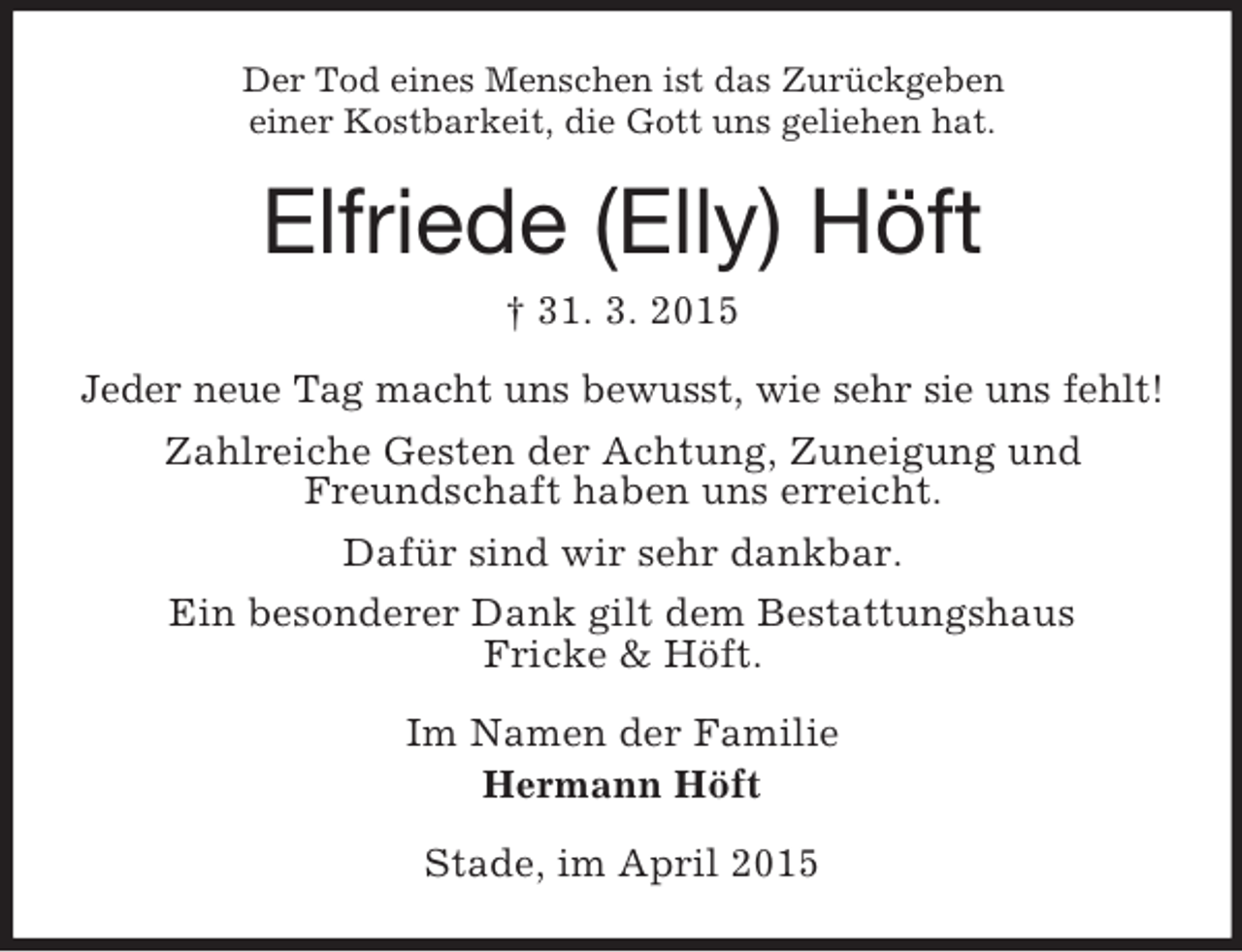 <p>Der Tod eines Menschen ist das Zurückgeben<br />einer Kostbarkeit, die Gott uns geliehen hat.<br />Elfriede (Elly) Höft<br />† 31. 3. 2015<br />Jeder neue Tag macht uns bewusst, wie sehr sie uns fehlt!<br />Zahlreiche Gesten der Achtung, Zuneigung und<br />Freundschaft haben uns erreicht.<br />Dafür sind wir sehr dankbar.<br />Ein besonderer Dank gilt dem Bestattungshaus<br />Fricke</p>