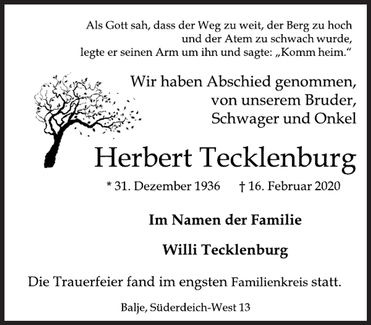 <p>Als Gott sah, dass der Weg zu weit, der Berg zu hoch und der Atem zu schwach wurde, legte er seinen Arm um ihn und sagte: „Komm heim.“<br />Wir haben Abschied genommen,von unserem Bruder, Schwager und Onkel<br />Herbert Tecklenburg<br />31. Dezember 1936 16. Februar 2020<br />Im Namen der Familie<br />Willi Tecklenburg<br />Trauerfeier fand im engsten Familienkreisstatt.<br />Balje, Süderdeich-West 13 Die</p>