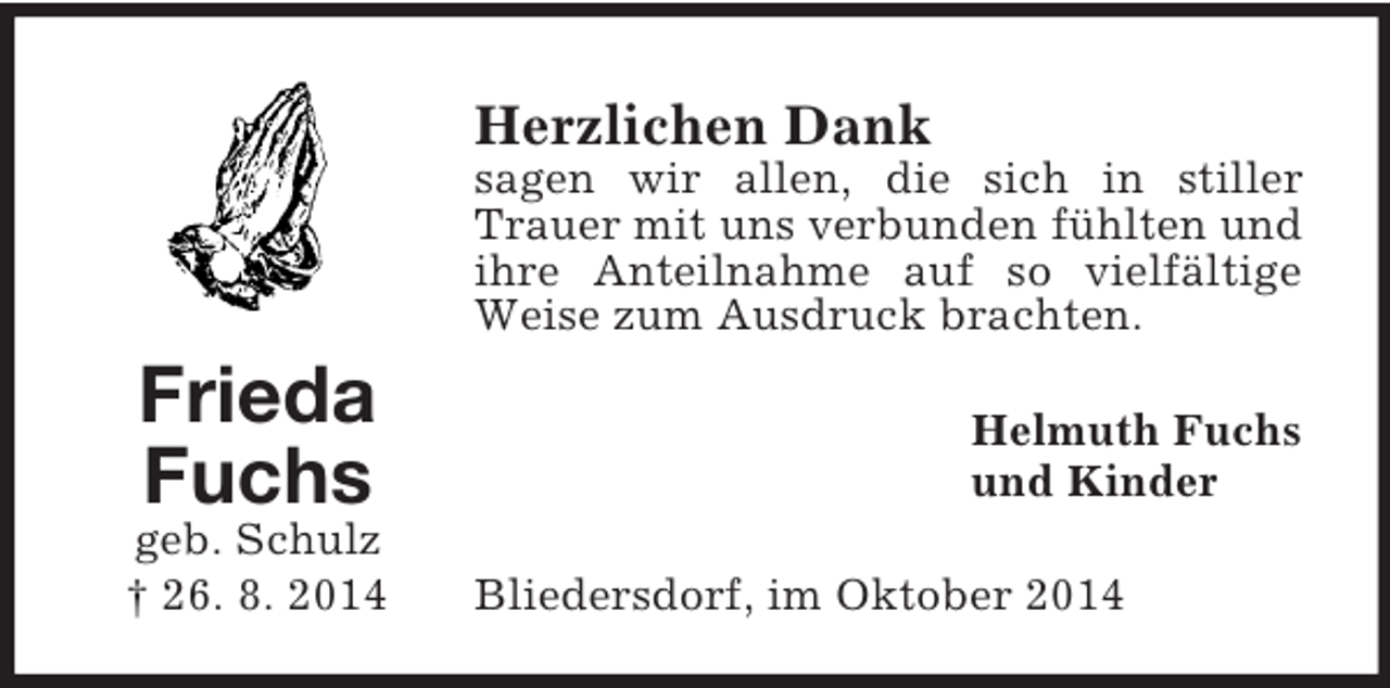 <p>Frieda<br />Fuchs<br />geb. Schulz<br />† 26. 8. 2014<br />Herzlichen Dank<br />sagen wir allen, die sich in stiller Trauer mit uns verbunden fühlten und ihre Anteilnahme auf so vielfältige Weise zum Ausdruck brachten.<br />Helmuth Fuchs<br />und Kinder<br />Bliedersdorf, im Oktober 2014</p>