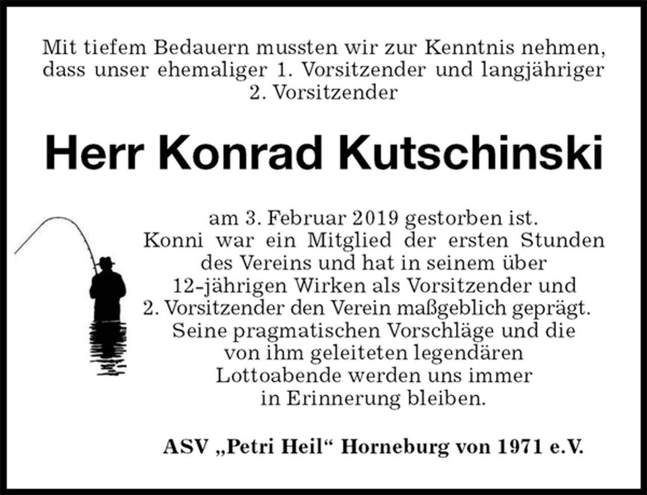 <p>Mit tiefem Bedauern mussten wir zur Kenntnis nehmen, dass unser ehemaliger 1. Vorsitzender und langjähriger 2. Vorsitzender<br />Herr Konrad Kutschinski<br />am 3. Februar 2019 gestorben ist.<br />Konni war ein Mitglied der ersten Stunden des Vereins und hat in seinem über<br />12-jährigen Wirken als Vorsitzender und<br />2. Vorsitzender den Verein maßgeblich geprägt.<br />Seine pragmatischen Vorschläge und die<br />von ihm geleiteten legendären<br />Lottoabende werden uns immer<br />in Erinnerung bleiben.<br />ASV „Petri Heil“ Horneburg von 1971 e.V.</p>