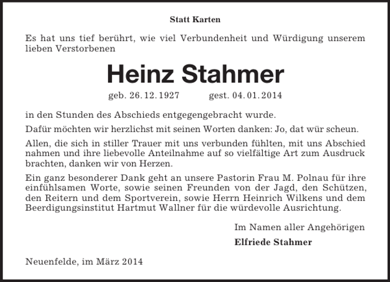 <p>Statt Karten<br />Es hat uns tief berührt, wie viel Verbundenheit und Würdigung unserem lieben Verstorbenen<br />Heinz Stahmer<br />geb. 26. 12. 1927 gest. 04. 01. 2014<br />in den Stunden des Abschieds entgegengebracht wurde.<br />Dafür möchten wir herzlichst mit seinen Worten danken: Jo, dat wür scheun.<br />Allen, die sich in stiller Trauer mit uns verbunden fühlten, mit uns Abschied nahmen und ihre liebevolle Anteilnahme auf so vielfältige Art zum Ausdruck brachten, danken wir von Herzen.<br />Ein ganz besonderer Dank geht an unsere Pastorin Frau M. Polnau für ihre einfühlsamen Worte, sowie seinen Freunden von der Jagd, den Schützen, den Reitern und dem Sportverein, sowie Herrn Heinrich Wilkens und dem Beerdigungsinstitut Hartmut Wallner für die würdevolle Ausrichtung.<br />Im Namen aller Angehörigen<br />Elfriede Stahmer<br />Neuenfelde, im März 2014</p>