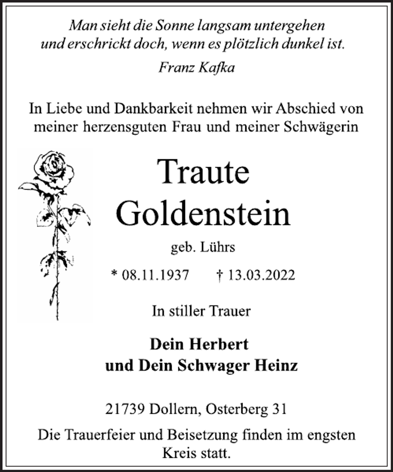 <p>Man sieht die Sonne langsam untergehen und erschrickt doch,<br />wenn es plötzlich dunkel ist.<br />Franz Kafka<br />In Liebe und Dankbarkeit nehmen wir Abschied von<br />meiner herzensguten Frau und meiner Schwägerin<br />Traute<br />Goldenstein<br />geb. Lührs<br />* 08.11.1937 † 13.03.2022<br />In stiller Trauer<br />Dein Herbert<br />und<br />Dein Schwager Heinz<br />21739 Dollern, Osterberg 31<br />Die Trauerfeier und Beisetzung finden im engsten Kreis statt.</p>