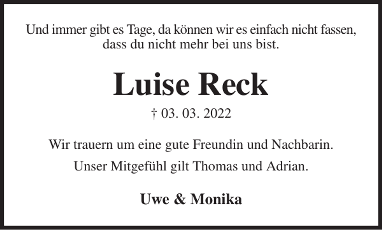 <p>Und immer gibt es Tage, da können wir es einfach nicht fassen, dass du nicht mehr bei uns bist.<br />Luise Reck<br />† 03. 03. 2022<br />Wir trauern um eine gute Freundin und Nachbarin.<br />Unser Mitgefühl gilt Thomas und Adrian.<br />Uwe &amp; Monika</p>